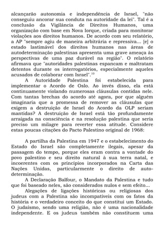 alcançarão autonomia e independência de Israel, "não
conseguiu ancorar sua conduta na autoridade da lei". Tal é a
conclusão da Vigilância de Direitos Humanos, uma
organização com base em Nova Iorque, criada para monitorar
violações aos direitos humanos. De acordo com seu relatório,
a AP "sempre agiu de maneira arbitrária e repressiva... [e] o
estado lastimável dos direitos humanos nas áreas de
autodeterminação palestinas apresenta uma grave ameaça às
perspectivas de uma paz durável na região". O relatório
afirmava que "autoridades palestinas espancam e maltratam
detentos durante os interrogatórios, especialmente aqueles
acusados de colaborar com Israel".10
A Autoridade Palestina foi estabelecida para
implementar o Acordo de Oslo. Ao invés disso, ela está
continuamente violando numerosas cláusulas contidas nele.
Com tantas brechas do acordo até agora, por que alguém
imaginaria que a promessa de remover as cláusulas que
exigem a destruição de Israel do Acordo da OLP seriam
mantidas? A destruição de Israel está tão profundamente
arraigada na consciência e na resolução palestina que seria
preciso um milagre para reverter essa atitude. Considere
estas poucas citações do Pacto Palestino original de 1968:
A partilha da Palestina em 1947 e o estabelecimento do
Estado do Israel são completamente ilegais, apesar da
passagem do tempo, porque eles eram contra a vontade do
povo palestino e seu direito natural à sua terra natal, e
incoerentes com os princípios incorporados na Carta das
Nações Unidas, particularmente o direito de autodeterminação.
A Declaração Balfour, o Mandato da Palestina e tudo
que foi baseado neles, são considerados nulos e sem efeito...
Alegações de ligações históricas ou religiosas dos
judeus com a Palestina são incompatíveis com os fatos da
história e o verdadeiro conceito do que constitui um Estado.
O judaísmo, sendo uma religião, não é uma nacionalidade
independente. E os judeus também não constituem uma

 