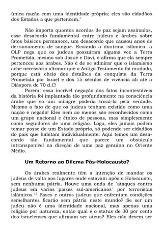 única nação com uma identidade própria; eles são cidadãos
dos Estados a que pertencem."
Não importa quantos acordos de paz sejam assinados,
esse desacordo fundamental entre judeus e árabes sobre
fatos básicos permanece, um desacordo que causou anos de
derramamento de sangue. Ecoando a doutrina islâmica, a
OLP nega que os judeus possuíram alguma vez a Terra
Prometida, mesmo sob Josué e Davi, e afirma que ela sempre
pertenceu aos árabes. Não é de se admirar que o islamismo
ache necessário afirmar que o Antigo Testamento foi mudado,
porque está cheio dos detalhes da conquista da Terra
Prometida por Israel e dos 15 séculos de vivência ali até a
Diáspora de 70 d.C!
Porém, essa incrível negação dos fatos incontestáveis
da história foi implantada tão profundamente na consciência
árabe que só um milagre poderia trocá-la pela verdade.
Mesmo o fato de que os judeus tenham existido como uma
nação é negado! Eles nem ao menos são reconhecidos como
um grupo nacional e étnico de pessoas, mas simplesmente
como seguidores de uma religião. Logo, eles jamais podem
tomar posse de um Estado próprio, só podendo ser cidadãos
do país que habitam individualmente. Aqui temos um desacordo tão fundamental que parece um obstáculo
intransponível na direção de uma paz genuína no Oriente
Médio.
Um Retorno ao Dilema Pós-Holocausto?
Os árabes realmente têm a intenção de mandar os
judeus de volta aos lugares onde estavam após o Holocausto,
sem nenhuma pátria. Houve uma onda de "ataques contra
judeus em vários países sul-americanos" por terroristas
islâmicos.12 Esses e outros judeus que enfrentam condições
semelhantes ficarão sem pátria neste mundo? Se ser um
judeu não é uma identidade nacional, mas apenas uma
religião por natureza, então qual é o status de 30 por cento
dos israelenses que afirmam ser ateus? Eles não devem ser

 