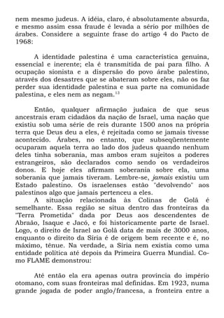 nem mesmo judeus. A idéia, claro, é absolutamente absurda,
e mesmo assim essa fraude é levada a sério por milhões de
árabes. Considere a seguinte frase do artigo 4 do Pacto de
1968:
A identidade palestina é uma característica genuína,
essencial e inerente; ela é transmitida de pai para filho. A
ocupação sionista e a dispersão do povo árabe palestino,
através dos desastres que se abateram sobre eles, não os faz
perder sua identidade palestina e sua parte na comunidade
palestina, e eles nem as negam.13
Então, qualquer afirmação judaica de que seus
ancestrais eram cidadãos da nação de Israel, uma nação que
existiu sob uma série de reis durante 1500 anos na própria
terra que Deus deu a eles, é rejeitada como se jamais tivesse
acontecido. Árabes, no entanto, que subseqüentemente
ocuparam aquela terra ao lado dos judeus quando nenhum
deles tinha soberania, mas ambos eram sujeitos a poderes
estrangeiros, são declarados como sendo os verdadeiros
donos. E hoje eles afirmam soberania sobre ela, uma
soberania que jamais tiveram. Lembre-se, jamais existiu um
Estado palestino. Os israelenses estão "devolvendo" aos
palestinos algo que jamais pertenceu a eles.
A situação relacionada às Colinas de Golã é
semelhante. Essa região se situa dentro das fronteiras da
"Terra Prometida" dada por Deus aos descendentes de
Abraão, Isaque e Jacó, e foi historicamente parte de Israel.
Logo, o direito de Israel ao Golã data de mais de 3000 anos,
enquanto o direito da Síria é de origem bem recente e é, no
máximo, tênue. Na verdade, a Síria nem existia como uma
entidade política até depois da Primeira Guerra Mundial. Como FLAME demonstrou:
Até então ela era apenas outra província do império
otomano, com suas fronteiras mal definidas. Em 1923, numa
grande jogada de poder anglo/francesa, a fronteira entre a

 