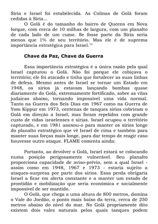Síria e Israel foi estabelecida. As Colinas de Golã foram
cedidas à Síria...
O Golã é do tamanho do bairro de Queens em Nova
Iorque, com cerca de 10 milhas de largura, com um planalto
de cada lado de um cume. Se fosse parte da Síria seria
menos que 1% de seu território. Mas ele é de suprema
importância estratégica para Israel.14
Chave da Paz, Chave da Guerra
Essa importância estratégica é a única razão pela qual
Israel capturou o Golã. Não foi porque ele cobiçava o
território; ele foi atacado e tinha que fortalecer as suas linhas
de defesa. Mesmo antes de Israel se tornar um Estado em
1948, os sírios já estavam lançando bombas quase
diariamente do Golã, extremamente fortificado, sobre as vilas
judaicas abaixo, tornando impossível uma vida normal.
Tanto na Guerra dos Seis Dias em 1967 como na Guerra de
Yom Kippur em 1973, centenas de tanques sírios cobriram o
Golã em direção a Israel, mas foram repelidos com grande
custo de vidas israelenses e sírias. Israel ocupou o território
capturado, e em 1981 anexou-o para manter os sírios longe
do planalto estratégico que vê Israel de cima e também para
manter suas forças mais longe, para dar tempo de reagir caso
houvesse outro ataque. FLAME comenta ainda:
Portanto, ao devolver o Golã, Israel estará se colocando
numa posição perigosamente vulnerável. Seu planalto
proporciona capacidade de aviso-prévio, sem a qual Israel assim como em 1948, 1967 e 1973 - estaria sujeito a
ataques-surpresa por parte dos sírios. Essa perda obrigaria
Israel a ficar em alerta constante e a manter um estado de
prontidão e mobilização que seria econômica e socialmente
impossível de ser mantido.
O Golã, que chega a uma altura de 800 metros, domina
o Vale do Jordão, o ponto mais baixo da terra, cerca de 250
metros abaixo do nível do mar. No Golã propriamente dito
existem dois vales naturais pelos quais tanques podem

 