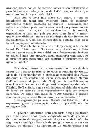 avançar. Esses pontos de estrangulamento são defensíveis e
possibilitaram o rechaçamento de 1.400 tanques sírios que
atacaram Israel na guerra de 1973.
Mas com o Golã nas mãos dos sírios, e sem as
instalações de radar que avisariam Israel de qualquer
movimento militar, milhares de tanques - auxiliados por
mísseis e aviões - poderiam arrasar Israel em poucas horas.
Seria
uma
situação
estrategicamente
impossível,
especialmente para um país pequeno como Israel - menor
que o Lago Michigan, metade do município de San Bernadino
na Califórnia. O Golã não oferece defesa perfeita, mas dá a
Israel tempo para mobilização.
O Golã é a fonte de mais de um terço da água fresca de
Israel. Em 1964, com o Golã nas mãos dos sírios, a Síria
tentou desviar essas fontes e debilitar o fornecimento de água
de Israel. É mais que provável, dada outra oportunidade, que
a Síria tentaria mais uma vez destruir o fornecimento de
água de Israel.15
Pesquisas mostram constantemente que "mais de dois
terços do público israelense se opõe à retirada do Golã...
Mais de 30 comandantes e oficiais aposentados das FDI...
disseram numa conferência jornalística no kibbutz Merom
Golã [no começo de janeiro de 1995] que reter as Colinas era
a melhor e única maneira de garantir a segurança do país...
[Yitzhak Hofi] enfatizou que seria impossível defender o norte
de Israel da base do Golã, especialmente após um ataque
surpresa. Os sírios têm mais de 4.000 tanques e grande
número de peças de artilharia móvel, ele acrescentou."16
Uma organização judaica influente nos Estados Unidos
expressou grave preocupação sobre a possibilidade de
entregar o Golã:
O governo israelense, com seu forte desejo de trazer
paz a seu povo, após quase cinqüenta anos de guerra e
derramamento de sangue, estaria disposto a abrir mão da
segurança estratégica limitada de que goza agora com a sua
posição no planalto - as montanhas da Judéia/Samaria (a

 