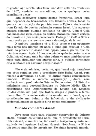 Cisjordânia) e o Golã. Mas Israel não deve voltar às fronteiras
de 1967, verdadeiras armadilhas, ou a qualquer coisa
semelhante a elas.
Para sobreviver dentro destas fronteiras, Israel teria
que depender da boa-vontade dos Estados árabes, todos os
quais - com exceção da paz fria com o Egito - ainda estão
num Estado de guerra declarada contra Israel. Um agressor
atacará somente quando confiante na vitória. Com o Golã
nas mãos dos israelenses, os árabes atacantes teriam certeza
da derrota e a paz seria preservada. Entregar o Golã à Síria é
uma receita para a guerra e para a destruição de Israel...
O público israelense vê a Síria como o seu oponente
mais feroz nos últimos 50 anos e teme que evacuar o Golã
daria ao presidente Assad uma opção para a guerra que ele
não tem agora. Após 25 anos ouvindo quão importante é o
Golã, não só como uma barreira defensiva mas também como
meio para dissuadir um ataque sírio, o público israelense
está relutante em assumir novos riscos.17
Não é de admirar, portanto, que Israel seja cauteloso
nos seus contatos com o presidente sírio Hafez Assad, com
relação à devolução do Golã. Há outras razões convincentes
também. Como a mesma organização judaica com
conhecimento profundo do Oriente Médio avisou: "A Síria é a
influência mais desestabilizadora no Oriente Médio. Ela é
classificada pelo Departamento de Estado dos Estados
Unidos como um país que trafica drogas e pratica o terrorismo. Sua fúria maior está direcionada contra Israel, que é
considerado um baluarte da influência e da civilização
ocidental, ambas as quais a Síria rejeita totalmente."18
Cuidado com Hafez Assad!
Deve estar claro para qualquer observador do Oriente
Médio, durante os últimos anos, que "o presidente da Síria,
Hafez Assad, é um tirano, tão cruel e traiçoeiro quanto seu
equivalente iraquiano, Saddam Hussein. Sob Assad, a Síria é
um centro mundial do terrorismo. Ele ainda hospeda manda-

 