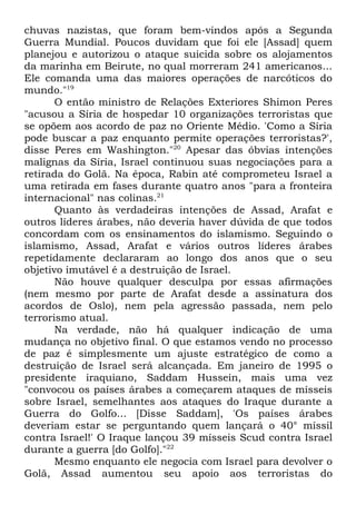 chuvas nazistas, que foram bem-vindos após a Segunda
Guerra Mundial. Poucos duvidam que foi ele [Assad] quem
planejou e autorizou o ataque suicida sobre os alojamentos
da marinha em Beirute, no qual morreram 241 americanos...
Ele comanda uma das maiores operações de narcóticos do
mundo."19
O então ministro de Relações Exteriores Shimon Peres
"acusou a Síria de hospedar 10 organizações terroristas que
se opõem aos acordo de paz no Oriente Médio. 'Como a Síria
pode buscar a paz enquanto permite operações terroristas?',
disse Peres em Washington."20 Apesar das óbvias intenções
malignas da Síria, Israel continuou suas negociações para a
retirada do Golã. Na época, Rabin até comprometeu Israel a
uma retirada em fases durante quatro anos "para a fronteira
internacional" nas colinas.21
Quanto às verdadeiras intenções de Assad, Arafat e
outros líderes árabes, não deveria haver dúvida de que todos
concordam com os ensinamentos do islamismo. Seguindo o
islamismo, Assad, Arafat e vários outros líderes árabes
repetidamente declararam ao longo dos anos que o seu
objetivo imutável é a destruição de Israel.
Não houve qualquer desculpa por essas afirmações
(nem mesmo por parte de Arafat desde a assinatura dos
acordos de Oslo), nem pela agressão passada, nem pelo
terrorismo atual.
Na verdade, não há qualquer indicação de uma
mudança no objetivo final. O que estamos vendo no processo
de paz é simplesmente um ajuste estratégico de como a
destruição de Israel será alcançada. Em janeiro de 1995 o
presidente iraquiano, Saddam Hussein, mais uma vez
"convocou os países árabes a começarem ataques de mísseis
sobre Israel, semelhantes aos ataques do Iraque durante a
Guerra do Golfo... [Disse Saddam], 'Os países árabes
deveriam estar se perguntando quem lançará o 40° míssil
contra Israel!' O Iraque lançou 39 mísseis Scud contra Israel
durante a guerra [do Golfo]."22
Mesmo enquanto ele negocia com Israel para devolver o
Golã, Assad aumentou seu apoio aos terroristas do

 