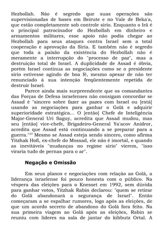 Hezbollah. Não é segredo que suas operações são
supervisionadas de bases em Beirute e no Vale de Beka'a,
que estão completamente sob controle sírio. Enquanto o Irã é
o principal patrocinador do Hezbollah em dinheiro e
armamentos militares, esse apoio não podia chegar ao
Hezbollah para seus ataques contra Israel sem a total
cooperação e aprovação da Síria. E também não é segredo
que toda a paixão da existência do Hezbollah não é
meramente a interrupção do "processo de paz", mas a
destruição total de Israel. A duplicidade de Assad é óbvia,
porém Israel continua as negociações como se o presidente
sírio estivesse agindo de boa fé, mesmo apesar de não ter
renunciado à sua intenção freqüentemente repetida de
destruir Israel.
Parece ainda mais surpreendente que os comandantes
das Forças de Defesa israelenses não consigam concordar se
Assad é "sincero sobre fazer as pazes com Israel ou [está]
usando as negociações para ganhar o Golã e adquirir
superioridade estratégica... O [então] Chefe de Inteligência
Major-General Uri Saguy, acredita que Assad mudou, mas
seu [então] vice-chefe, Brigadeiro-General Ya'acov Anidror,
acredita que Assad está continuando a se preparar para a
guerra."23 Mesmo se Assad esteja sendo sincero, como afirma
Yitzhak Hofi, ex-chefe do Mossad, ele não é imortal, e quando
as inevitáveis "mudanças no regime sírio" vierem, "isso
viraria tudo de pernas para o ar".
Negação e Omissão
Em seus planos e negociações com relação ao Golã, a
liderança israelense foi pouco honesta com o público. Na
véspera das eleições para o Knesset em 1992, sem dúvida
para ganhar votos, Yitzhak Rabin declarou: "quem se retirar
do Golã abandonará a segurança de Israel". Então
começaram a se espalhar rumores, logo após as eleições, de
que um acordo secreto de abandono do Golã fora feito. Na
sua primeira viagem ao Golã após as eleições, Rabin se
reuniu com líderes na sala de jantar do kibbutz Ortal. A

 