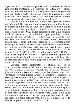 expectativa de que o [então] primeiro-ministro desmentiria os
rumores foi frustrada. Um membro do Ortal, Uri Heitner,
citou as palavras de Rabin: "[Quem] disse que você pode ter
paz com todo o Golã [ainda nas mãos de israelenses] está
mentindo. Eu olho para vocês e digo que haverá uma retirada
dolorosa, mas não será uma retirada completa."24
Rabin ainda manteve em público sua oposição a uma
retirada total. No entanto, fontes diplomáticas confiáveis, não
só dentro da Síria mas do Egito, dos Estados Unidos e até de
Israel, concordam que durante reuniões secretas mantidas
com a Síria já em 1992, Rabin concordou com uma retirada
total em troca de reconhecimento e paz genuínos, mesmo
quando oficiais israelenses continuavam a negá-lo. Em
reuniões secretas no Cairo, representantes israelenses
garantiram a seus anfitriões egípcios e a representantes
sírios que o governo liderado pelos trabalhistas, ao contrário
da aliança encabeçada pelo partido Likud que Rabin
derrotara, "via Israel como sendo comprometido com as
resoluções 242 e 338 da ONU de retirada do Golã".25 Então, o
que tinha impedido o acordo? Aparentemente, apesar da
concordância de Israel com quase tudo que a Síria exigia,
aquele país ainda não estava disposto a definir o que queria
dizer com "paz".
Antigos altos diplomatas e oficiais de defesa
americanos formaram e lideram ativamente uma organização
em Washington chamada "Search for Common Ground"
("Busca de uma Base Comum"), que há alguns anos vem
"tentando recrutar líderes árabes e israelenses próximos a
seus governos para dialogar sobre uma solução para o
conflito no Oriente Médio". Um dos personagens principais
nesse diálogo nos bastidores tem sido Tahsin Bashir, um
diplomata egípcio que ajudou a negociar os Acordos de Camp
David. Sem dar detalhes da longa e árdua jornada até agora e
das muitas frustrações ao longo do caminho, pode-se dizer,
apesar das negativas do presidente sírio Assad e de altas
autoridades israelenses, que um pequeno progresso foi feito
em direção a uma retirada total do Golã, da paz total e de
relações diplomáticas entre a Síria e Israel.

 