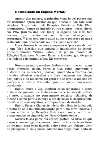 Necessidade ou Engano Mortal?
Apesar dos perigos, à primeira vista Israel parece não
ter nenhuma opção melhor do que buscar a paz com seus
vizinhos. O ex-ministro de Relações Exteriores Abba Eban
argumentou: "Longe de impedir outras guerras, nossa vitória
em 1967 [Guerra dos Seis Dias] foi seguida por mais três
guerras, que terminaram sem termos alcançado a
segurança."26 Mas será que o atual suposto processo de paz é
realmente uma necessidade ou um engano mortal?
Um colunista israelense comparou o "processo de paz"
a um falso Messias que cativou a imaginação do [então]
primeiro-ministro Yitzhak Rabin e do [então] ministro de
Relações Exteriores Shimon Peres, e fascinou grande parte
dos judeus pelo mundo afora. Ele escreveu:
Nossos pseudo-parceiros árabes sabem que em nome
desse processo, Rabin, Peres & Cia. estão ignorando a
história e as aspirações judaicas, ignorando a história das
atitudes islâmicas clássicas e árabes modernas em relação
aos judeus e ao judaísmo em geral e à soberania judaica em
particular; e estão se deixando hipnotizar por sorrisos árabes
ocasionais.
Rabin, Peres e Cia. também estão ignorando a longa
história de governantes árabes como especialistas da prática
da arte, arraigada no pensamento religioso islâmico, de
mentir e sorrir para o inimigo a fim de deixá-lo desprevenido,
desviá-lo de seus objetivos, enfraquecê-lo e destruí-lo.
Rabin, Peres e Cia. estão liderando o Estado judeu pelo
deserto do ódio muçulmano/árabe para uma terra ilusória, e
nosso ministro de Relações Exteriores parece sentir um
prazer erótico ao chamá-la de "Novo Oriente Médio".
Nossos falsos parceiros árabes gostam da idéia de que
assim como miragens comuns pairam acima de terra firme
ou do mar, essa terra ilusória paire sobre um abismo, além
do precipício, e cada passo adiante nos traga mais perto da

 