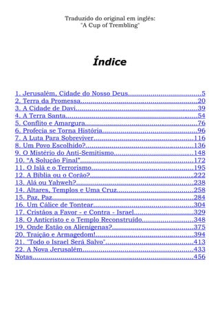 Traduzido do original em inglês:
"A Cup of Trembling"

Índice
1. Jerusalém, Cidade do Nosso Deus....................................5
2. Terra da Promessa..........................................................20
3. A Cidade de Davi.............................................................39
4. A Terra Santa..................................................................54
5. Conflito e Amargura........................................................76
6. Profecia se Torna História...............................................96
7. A Luta Para Sobreviver..................................................116
8. Um Povo Escolhido?......................................................136
9. O Mistério do Anti-Semitismo........................................148
10. “A Solução Final”........................................................172
11. O Islã e o Terrorismo...................................................195
12. A Bíblia ou o Corão?....................................................222
13. Alá ou Yahweh?..........................................................238
14. Altares, Templos e Uma Cruz......................................258
15. Paz, Paz......................................................................284
16. Um Cálice de Tontear..................................................304
17. Cristãos a Favor - e Contra - Israel..............................329
18. O Anticristo e o Templo Reconstruído.........................348
19. Onde Estão os Alienígenas?........................................375
20. Traição e Armagedom!.................................................394
21. "Todo o Israel Será Salvo"............................................413
22. A Nova Jerusalém.......................................................433
Notas................................................................................456

 