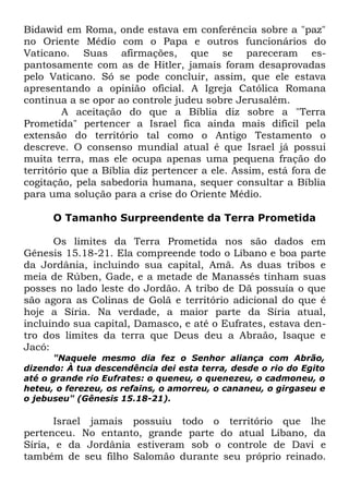 Bidawid em Roma, onde estava em conferência sobre a "paz"
no Oriente Médio com o Papa e outros funcionários do
Vaticano. Suas afirmações, que se pareceram espantosamente com as de Hitler, jamais foram desaprovadas
pelo Vaticano. Só se pode concluir, assim, que ele estava
apresentando a opinião oficial. A Igreja Católica Romana
continua a se opor ao controle judeu sobre Jerusalém.
A aceitação do que a Bíblia diz sobre a "Terra
Prometida" pertencer a Israel fica ainda mais difícil pela
extensão do território tal como o Antigo Testamento o
descreve. O consenso mundial atual é que Israel já possui
muita terra, mas ele ocupa apenas uma pequena fração do
território que a Bíblia diz pertencer a ele. Assim, está fora de
cogitação, pela sabedoria humana, sequer consultar a Bíblia
para uma solução para a crise do Oriente Médio.
O Tamanho Surpreendente da Terra Prometida
Os limites da Terra Prometida nos são dados em
Gênesis 15.18-21. Ela compreende todo o Líbano e boa parte
da Jordânia, incluindo sua capital, Amã. As duas tribos e
meia de Rúben, Gade, e a metade de Manassés tinham suas
posses no lado leste do Jordão. A tribo de Dã possuía o que
são agora as Colinas de Golã e território adicional do que é
hoje a Síria. Na verdade, a maior parte da Síria atual,
incluindo sua capital, Damasco, e até o Eufrates, estava dentro dos limites da terra que Deus deu a Abraão, Isaque e
Jacó:
"Naquele mesmo dia fez o Senhor aliança com Abrão,
dizendo: À tua descendência dei esta terra, desde o rio do Egito
até o grande rio Eufrates: o queneu, o quenezeu, o cadmoneu, o
heteu, o ferezeu, os refains, o amorreu, o cananeu, o girgaseu e
o jebuseu" (Gênesis 15.18-21).

Israel jamais possuiu todo o território que lhe
pertenceu. No entanto, grande parte do atual Líbano, da
Síria, e da Jordânia estiveram sob o controle de Davi e
também de seu filho Salomão durante seu próprio reinado.

 