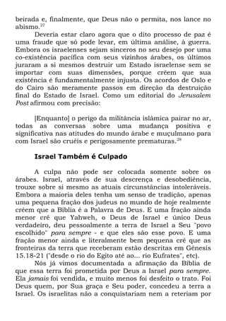 beirada e, finalmente, que Deus não o permita, nos lance no
abismo.27
Deveria estar claro agora que o dito processo de paz é
uma fraude que só pode levar, em última análise, à guerra.
Embora os israelenses sejam sinceros no seu desejo por uma
co-existência pacífica com seus vizinhos árabes, os últimos
juraram a si mesmos destruir um Estado israelense sem se
importar com suas dimensões, porque crêem que sua
existência é fundamentalmente injusta. Os acordos de Oslo e
do Cairo são meramente passos em direção da destruição
final do Estado de Israel. Como um editorial do Jerusalem
Post afirmou com precisão:
[Enquanto] o perigo da militância islâmica pairar no ar,
todas as conversas sobre uma mudança positiva e
significativa nas atitudes do mundo árabe e muçulmano para
com Israel são cruéis e perigosamente prematuras.28
Israel Também é Culpado
A culpa não pode ser colocada somente sobre os
árabes. Israel, através de sua descrença e desobediência,
trouxe sobre si mesmo as atuais circunstâncias intoleráveis.
Embora a maioria deles tenha um senso de tradição, apenas
uma pequena fração dos judeus no mundo de hoje realmente
crêem que a Bíblia é a Palavra de Deus. E uma fração ainda
menor crê que Yahweh, o Deus de Israel e único Deus
verdadeiro, deu pessoalmente a terra de Israel a Seu "povo
escolhido" para sempre - e que eles são esse povo. E uma
fração menor ainda e literalmente bem pequena crê que as
fronteiras da terra que receberam estão descritas em Gênesis
15.18-21 ("desde o rio do Egito até ao... rio Eufrates", etc).
Nós já vimos documentada a afirmação da Bíblia de
que essa terra foi prometida por Deus a Israel para sempre.
Ela jamais foi vendida, e muito menos foi desfeito o trato. Foi
Deus quem, por Sua graça e Seu poder, concedeu a terra a
Israel. Os israelitas não a conquistariam nem a reteriam por

 