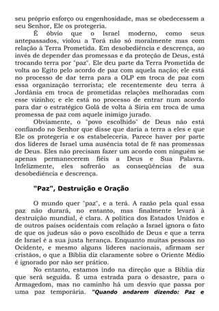 seu próprio esforço ou engenhosidade, mas se obedecessem a
seu Senhor, Ele os protegeria.
É óbvio que o Israel moderno, como seus
antepassados, violou a Torá não só moralmente mas com
relação à Terra Prometida. Em desobediência e descrença, ao
invés de depender das promessas e da proteção de Deus, está
trocando terra por "paz". Ele deu parte da Terra Prometida de
volta ao Egito pelo acordo de paz com aquela nação; ele está
no processo de dar terra para a OLP em troca de paz com
essa organização terrorista; ele recentemente deu terra à
Jordânia em troca de prometidas relações melhoradas com
esse vizinho; e ele está no processo de entrar num acordo
para dar o estratégico Golã de volta à Síria em troca de uma
promessa de paz com aquele inimigo jurado.
Obviamente, o "povo escolhido" de Deus não está
confiando no Senhor que disse que daria a terra a eles e que
Ele os protegeria e os estabeleceria. Parece haver por parte
dos líderes de Israel uma ausência total de fé nas promessas
de Deus. Eles não precisam fazer um acordo com ninguém se
apenas permanecerem fiéis a Deus e Sua Palavra.
Infelizmente, eles sofrerão as conseqüências de sua
desobediência e descrença.
"Paz", Destruição e Oração
O mundo quer "paz", e a terá. A razão pela qual essa
paz não durará, no entanto, mas finalmente levará à
destruição mundial, é clara. A política dos Estados Unidos e
de outros países ocidentais com relação a Israel ignora o fato
de que os judeus são o povo escolhido de Deus e que a terra
de Israel é a sua justa herança. Enquanto muitas pessoas no
Ocidente, e mesmo alguns líderes nacionais, afirmam ser
cristãos, o que a Bíblia diz claramente sobre o Oriente Médio
é ignorado por não ser prático.
No entanto, estamos indo na direção que a Bíblia diz
que será seguida. É uma estrada para o desastre, para o
Armagedom, mas no caminho há um desvio que passa por
uma paz temporária. "Quando andarem dizendo: Paz e

 