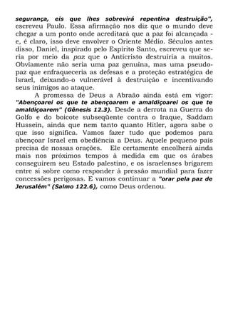 segurança,

eis

que

lhes

sobrevirá

repentina

destruição",

escreveu Paulo. Essa afirmação nos diz que o mundo deve
chegar a um ponto onde acreditará que a paz foi alcançada e, é claro, isso deve envolver o Oriente Médio. Séculos antes
disso, Daniel, inspirado pelo Espírito Santo, escreveu que seria por meio da paz que o Anticristo destruiria a muitos.
Obviamente não seria uma paz genuína, mas uma pseudopaz que enfraqueceria as defesas e a proteção estratégica de
Israel, deixando-o vulnerável à destruição e incentivando
seus inimigos ao ataque.
A promessa de Deus a Abraão ainda está em vigor:

"Abençoarei os que te abençoarem e amaldiçoarei os que te
amaldiçoarem" (Gênesis 12.3). Desde a derrota na Guerra do

Golfo e do boicote subseqüente contra o Iraque, Saddam
Hussein, ainda que nem tanto quanto Hitler, agora sabe o
que isso significa. Vamos fazer tudo que podemos para
abençoar Israel em obediência a Deus. Aquele pequeno país
precisa de nossas orações. Ele certamente encolherá ainda
mais nos próximos tempos à medida em que os árabes
conseguirem seu Estado palestino, e os israelenses brigarem
entre si sobre como responder à pressão mundial para fazer
concessões perigosas. E vamos continuar a "orar pela paz de
Jerusalém" (Salmo 122.6), como Deus ordenou.

 