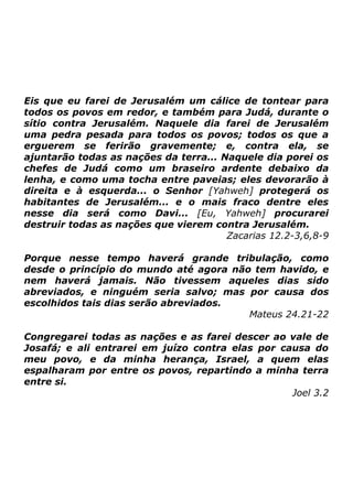 Eis que eu farei de Jerusalém um cálice de tontear para
todos os povos em redor, e também para Judá, durante o
sítio contra Jerusalém. Naquele dia farei de Jerusalém
uma pedra pesada para todos os povos; todos os que a
erguerem se ferirão gravemente; e, contra ela, se
ajuntarão todas as nações da terra... Naquele dia porei os
chefes de Judá como um braseiro ardente debaixo da
lenha, e como uma tocha entre paveias; eles devorarão à
direita e à esquerda... o Senhor [Yahweh] protegerá os
habitantes de Jerusalém... e o mais fraco dentre eles
nesse dia será como Davi... [Eu, Yahweh] procurarei
destruir todas as nações que vierem contra Jerusalém.
Zacarias 12.2-3,6,8-9
Porque nesse tempo haverá grande tribulação, como
desde o princípio do mundo até agora não tem havido, e
nem haverá jamais. Não tivessem aqueles dias sido
abreviados, e ninguém seria salvo; mas por causa dos
escolhidos tais dias serão abreviados.
Mateus 24.21-22
Congregarei todas as nações e as farei descer ao vale de
Josafá; e ali entrarei em juízo contra elas por causa do
meu povo, e da minha herança, Israel, a quem elas
espalharam por entre os povos, repartindo a minha terra
entre si.
Joel 3.2

 