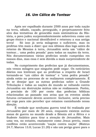 16. Um Cálice de Tontear

Após ser espalhado durante 2500 anos por toda nação
na terra, odiado, caçado, perseguido, e perpetuamente feito
alvo das tentativas de genocídio mais sistemáticas da História, o povo judeu surpreendentemente sobreviveu como um
grupo étnico e nacional identificável e retornou a sua antiga
terra!
Só isso já seria milagroso o suficiente, mas os
profetas têm mais a dizer: que nos últimos dias logo antes do
retorno do Messias à terra, Jerusalém seria um "cálice de
tontear... uma pedra pesada" para todas as nações da terra.
Nós documentamos várias profecias sendo cumpridas em
nossos dias, mas essa é sem dúvida a mais surpreendente de
todas.
No cumprimento das profecias que já documentamos,
nós vemos milagres que ninguém pode negar. Os noticiários
diários nos lembram que as profecias a respeito de Israel
tornando-se "um cálice de tontear" e "uma pedra pesada"
ainda estão no processo de se realizarem completamente. É
de se desejar que as outras profecias sobre a Grande
Tribulação e todas as nações do mundo se voltando contra
Jerusalém em destruição mútua não se realizassem. Porém,
a precisão de 100 por cento das profecias bíblicas
relacionadas ao passado nos avisa que os eventos ainda
futuros certamente devem acontecer. Inclusive, seria preciso
ser cego para não perceber que estamos caminhando nessa
direção.
É verdade que nenhuma guerra total foi realizada por
Jerusalém por mais de 20 anos, enquanto existem outras
zonas de guerra no mundo desde a Bósnia até a África e o
Sudeste Asiático para tirar a atenção de Jerusalém. Mais
uma vez, no entanto, exatamente como Jesus previu, esses
conflitos estão acontecendo "nação contra nação" (Mateus
24.7; Marcos 13.8; Lucas 21.20) e são um perigo grave para o

 