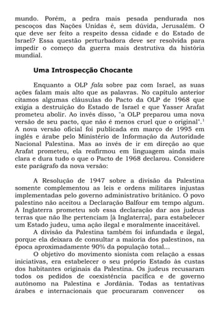 mundo. Porém, a pedra mais pesada pendurada nos
pescoços das Nações Unidas é, sem dúvida, Jerusalém. O
que deve ser feito a respeito dessa cidade e do Estado de
Israel? Essa questão perturbadora deve ser resolvida para
impedir o começo da guerra mais destrutiva da história
mundial.
Uma Introspecção Chocante
Enquanto a OLP fala sobre paz com Israel, as suas
ações falam mais alto que as palavras. No capítulo anterior
citamos algumas cláusulas do Pacto da OLP de 1968 que
exigia a destruição do Estado de Israel e que Yasser Arafat
prometeu abolir. Ao invés disso, "a OLP preparou uma nova
versão de seu pacto, que não é menos cruel que o original". 1
A nova versão oficial foi publicada em março de 1995 em
inglês e árabe pelo Ministério de Informação da Autoridade
Nacional Palestina. Mas ao invés de ir em direção ao que
Arafat prometeu, ela reafirmou em linguagem ainda mais
clara e dura tudo o que o Pacto de 1968 declarou. Considere
este parágrafo da nova versão:
A Resolução de 1947 sobre a divisão da Palestina
somente complementou as leis e ordens militares injustas
implementadas pelo governo administrativo britânico. O povo
palestino não aceitou a Declaração Balfour em tempo algum.
A Inglaterra prometeu sob essa declaração dar aos judeus
terras que não lhe pertenciam [à Inglaterra], para estabelecer
um Estado judeu, uma ação ilegal e moralmente inaceitável.
A divisão da Palestina também foi infundada e ilegal,
porque ela deixara de consultar a maioria dos palestinos, na
época aproximadamente 90% da população total...
O objetivo do movimento sionista com relação a essas
iniciativas, era estabelecer o seu próprio Estado às custas
dos habitantes originais da Palestina. Os judeus recusaram
todos os pedidos de coexistência pacífica e de governo
autônomo na Palestina e Jordânia. Todas as tentativas
árabes e internacionais que procuraram convencer
os

 