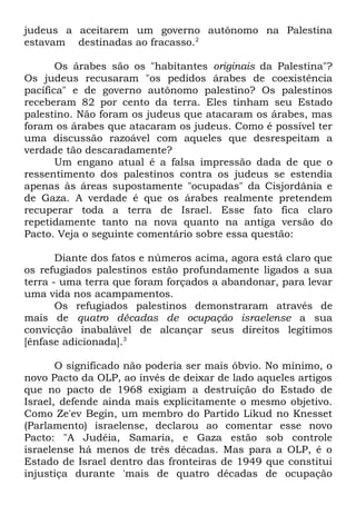 judeus a aceitarem um governo autônomo na Palestina
estavam destinadas ao fracasso.2
Os árabes são os "habitantes originais da Palestina"?
Os judeus recusaram "os pedidos árabes de coexistência
pacífica" e de governo autônomo palestino? Os palestinos
receberam 82 por cento da terra. Eles tinham seu Estado
palestino. Não foram os judeus que atacaram os árabes, mas
foram os árabes que atacaram os judeus. Como é possível ter
uma discussão razoável com aqueles que desrespeitam a
verdade tão descaradamente?
Um engano atual é a falsa impressão dada de que o
ressentimento dos palestinos contra os judeus se estendia
apenas às áreas supostamente "ocupadas" da Cisjordânia e
de Gaza. A verdade é que os árabes realmente pretendem
recuperar toda a terra de Israel. Esse fato fica claro
repetidamente tanto na nova quanto na antiga versão do
Pacto. Veja o seguinte comentário sobre essa questão:
Diante dos fatos e números acima, agora está claro que
os refugiados palestinos estão profundamente ligados a sua
terra - uma terra que foram forçados a abandonar, para levar
uma vida nos acampamentos.
Os refugiados palestinos demonstraram através de
mais de quatro décadas de ocupação israelense a sua
convicção inabalável de alcançar seus direitos legítimos
[ênfase adicionada].3
O significado não poderia ser mais óbvio. No mínimo, o
novo Pacto da OLP, ao invés de deixar de lado aqueles artigos
que no pacto de 1968 exigiam a destruição do Estado de
Israel, defende ainda mais explicitamente o mesmo objetivo.
Como Ze'ev Begin, um membro do Partido Likud no Knesset
(Parlamento) israelense, declarou ao comentar esse novo
Pacto: "A Judéia, Samaria, e Gaza estão sob controle
israelense há menos de três décadas. Mas para a OLP, é o
Estado de Israel dentro das fronteiras de 1949 que constitui
injustiça durante 'mais de quatro décadas de ocupação

 