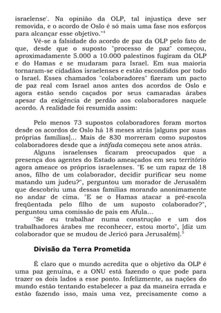 israelense'. Na opinião da OLP, tal injustiça deve ser
removida, e o acordo de Oslo é só mais uma fase nos esforços
para alcançar esse objetivo."4
Vê-se a falsidade do acordo de paz da OLP pelo fato de
que, desde que o suposto "processo de paz" começou,
aproximadamente 5.000 a 10.000 palestinos fugiram da OLP
e do Hamas e se mudaram para Israel. Em sua maioria
tornaram-se cidadãos israelenses e estão escondidos por todo
o Israel. Esses chamados "colaboradores" fizeram um pacto
de paz real com Israel anos antes dos acordos de Oslo e
agora estão sendo caçados por seus camaradas árabes
apesar da exigência de perdão aos colaboradores naquele
acordo. A realidade foi resumida assim:
Pelo menos 73 supostos colaboradores foram mortos
desde os acordos de Oslo há 18 meses atrás [alguns por suas
próprias famílias]... Mais de 830 morreram como supostos
colaboradores desde que a intifada começou sete anos atrás.
Alguns israelenses ficaram preocupados que a
presença dos agentes do Estado ameaçados em seu território
agora ameace os próprios israelenses. "E se um rapaz de 18
anos, filho de um colaborador, decidir purificar seu nome
matando um judeu?", perguntou um morador de Jerusalém
que descobriu uma dessas famílias morando anonimamente
no andar de cima. "E se o Hamas atacar a pré-escola
freqüentada pelo filho de um suposto colaborador?",
perguntou uma comissão de pais em Afula...
"Se eu trabalhar numa construção e um dos
trabalhadores árabes me reconhecer, estou morto", [diz um
colaborador que se mudou de Jericó para Jerusalém].5
Divisão da Terra Prometida
É claro que o mundo acredita que o objetivo da OLP é
uma paz genuína, e a ONU está fazendo o que pode para
trazer os dois lados a esse ponto. Infelizmente, as nações do
mundo estão tentando estabelecer a paz da maneira errada e
estão fazendo isso, mais uma vez, precisamente como a

 