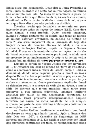 Bíblia disse que aconteceria. Deus deu a Terra Prometida a
Israel, mas os árabes e o resto das outras nações do mundo
não admitirão esse fato. Ao invés de reconhecer a posse de
Israel sobre a terra que Deus lhe dera, as nações do mundo,
desafiando a Deus, estão dividindo a terra de Israel, aquela
terra que Deus disse que não poderia ser dividida.
Zacarias previu que Jerusalém se tornaria um peso
incômodo sobre todas as nações do mundo (12.3). Considere
quão notável é essa profecia. Quem poderia imaginar,
quando o Antigo Testamento foi escrito, que todas as nações
do mundo estariam envolvidas na decisão do destino de
Israel? Isso seria impossível até a formação da Liga das
Nações depois da Primeira Guerra Mundial, e da sua
sucessora, as Nações Unidas, depois da Segunda Guerra
Mundial. E esse envolvimento de todas as nações na divisão
de Israel ocorreu exatamente como profetizado e ainda está
no processo de ser implementado. O próprio Anticristo terá a
palavra final na divisão da "terra por prêmio" (Daniel 11.39).
Lembre-se, foram as Nações Unidas que, em novembro
de 1947, votaram em favor da divisão da "terra da Palestina",
como a chamavam (não a "terra de Israel", como a Bíblia a
denomina), dando uma pequena porção a Israel ao invés
daquilo Deus lhe havia prometido. A nova e pequena nação
de Israel foi imediatamente atacada cruelmente por forças
árabes surpreendentes. Como previamente explicado, Israel
se defendeu contra a ameaça de extinção na época, e numa
série de guerras que foram travadas mais tarde para
preservar a sua própria existência, tomando território
adicional por causa de sua necessidade estratégica de
autodefesa. Israel precisava desesperadamente daquele
território por causa do medo constante de um ataquesurpresa por parte de seus vizinhos árabes que continuaram
a ameaçá-lo com extermínio.
As Nações Unidas imediatamente exigiram que Israel
devolvesse as terras que havia tomado. Após a Guerra dos
Seis Dias em 1967, o Conselho de Segurança da ONU
aprovou sua Resolução 242. Ela exigia a devolução por Israel
dos territórios capturados em troca de reconhecimento pelos

 