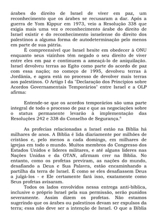 árabes do direito de Israel de viver em paz, um
reconhecimento que os árabes se recusaram a dar. Após a
guerra de Yom Kippur em 1973, veio a Resolução 338 que
exigia mais uma vez o reconhecimento árabe do direito de
Israel existir e do reconhecimento israelense do direito dos
palestinos a alguma forma de autodeterminação pelo menos
em parte de sua pátria.
É compreensível que Israel hesite em obedecer à ONU
enquanto seus vizinhos têm negado o seu direito de viver
entre eles em paz e continuem a ameaçá-lo de aniquilação.
Israel devolveu terras ao Egito como parte do acordo de paz
com essa nação; no começo de 1995, devolveu terras à
Jordânia, e agora está no processo de devolver mais terras
aos palestinos. O Artigo I da "Declaração dos Princípios sobre
Acordos Governamentais Temporários" entre Israel e a OLP
afirma:
Entende-se que os acordos temporários são uma parte
integral de todo o processo de paz e que as negociações sobre
o status permanente levarão à implementação das
Resoluções 242 e 338 do Conselho de Segurança.6
As profecias relacionadas a Israel estão na Bíblia há
milhares de anos. A Bíblia é lida diariamente por milhões de
cristãos e, pelo menos a cada domingo, em milhares de
igrejas em todo o mundo. Muitos membros do Congresso dos
Estados Unidos e líderes militares, e até alguns líderes nas
Nações Unidas e da OTAN, afirmam crer na Bíblia. No
entanto, como os profetas previram, as nações do mundo,
desafiando a Deus e Sua Palavra, estão encaminhando a
partilha da terra de Israel. É como se eles desafiassem Deus
a julgá-los - e Ele certamente fará isso, exatamente como
Seus profetas avisaram.
Todos os lados envolvidos nessa entrega anti-bíblica,
inclusive o próprio Israel pela sua permissão, serão punidos
severamente. Assim dizem os profetas. Não estamos
sugerindo que os árabes ou palestinos devam ser expulsos da
terra; essa não deve ser a intenção de Israel. O que a Bíblia

 