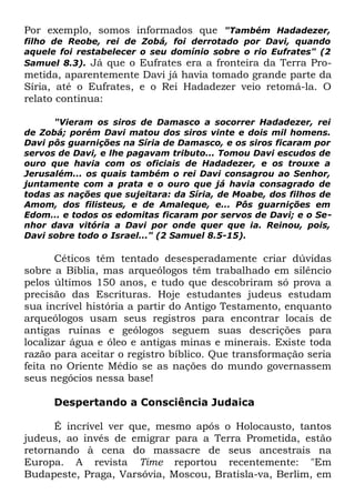 Por exemplo, somos informados que "Também Hadadezer,

filho de Reobe, rei de Zobá, foi derrotado por Davi, quando
aquele foi restabelecer o seu domínio sobre o rio Eufrates" (2
Samuel 8.3). Já que o Eufrates era a fronteira da Terra Pro-

metida, aparentemente Davi já havia tomado grande parte da
Síria, até o Eufrates, e o Rei Hadadezer veio retomá-la. O
relato continua:
"Vieram os siros de Damasco a socorrer Hadadezer, rei
de Zobá; porém Davi matou dos siros vinte e dois mil homens.
Davi pôs guarnições na Síria de Damasco, e os siros ficaram por
servos de Davi, e lhe pagavam tributo... Tomou Davi escudos de
ouro que havia com os oficiais de Hadadezer, e os trouxe a
Jerusalém... os quais também o rei Davi consagrou ao Senhor,
juntamente com a prata e o ouro que já havia consagrado de
todas as nações que sujeitara: da Síria, de Moabe, dos filhos de
Amom, dos filisteus, e de Amaleque, e... Pôs guarnições em
Edom... e todos os edomitas ficaram por servos de Davi; e o Senhor dava vitória a Davi por onde quer que ia. Reinou, pois,
Davi sobre todo o Israel..." (2 Samuel 8.5-15).

Céticos têm tentado desesperadamente criar dúvidas
sobre a Bíblia, mas arqueólogos têm trabalhado em silêncio
pelos últimos 150 anos, e tudo que descobriram só prova a
precisão das Escrituras. Hoje estudantes judeus estudam
sua incrível história a partir do Antigo Testamento, enquanto
arqueólogos usam seus registros para encontrar locais de
antigas ruínas e geólogos seguem suas descrições para
localizar água e óleo e antigas minas e minerais. Existe toda
razão para aceitar o registro bíblico. Que transformação seria
feita no Oriente Médio se as nações do mundo governassem
seus negócios nessa base!
Despertando a Consciência Judaica
É incrível ver que, mesmo após o Holocausto, tantos
judeus, ao invés de emigrar para a Terra Prometida, estão
retornando à cena do massacre de seus ancestrais na
Europa. A revista Time reportou recentemente: "Em
Budapeste, Praga, Varsóvia, Moscou, Bratisla-va, Berlim, em

 