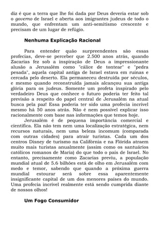 diz é que a terra que lhe foi dada por Deus deveria estar sob
o governo de Israel e aberta aos imigrantes judeus de todo o
mundo, que enfrentam um anti-semitismo crescente e
precisam de um lugar de refúgio.
Nenhuma Explicação Racional
Para entender quão surpreendentes são essas
profecias, deve-se perceber que 2.500 anos atrás, quando
Zacarias fez sob a inspiração de Deus a impressionante
alusão a Jerusalém como "cálice de tontear" e "pedra
pesada", aquela capital antiga de Israel estava em ruínas e
cercada pelo deserto. Ela permaneceu destruída por séculos,
e mesmo quando reconstruída jamais alcançou sua antiga
glória para os judeus. Somente um profeta inspirado pelo
verdadeiro Deus que conhece o futuro poderia ter feito tal
previsão a respeito do papel central de Jerusalém na atual
busca pela paz! Essa poderia ter sido uma profecia incrível
mesmo há 50 anos atrás. Não é nem possível explicar isso
racionalmente com base nas informações que temos hoje.
Jerusalém é de pequena importância comercial e
científica. Ela não tem nem uma localização estratégica, nem
recursos naturais, nem uma beleza incomum (comparada
com outras cidades) para atrair turistas. Cada um dos
centros Disney de turismo na Califórnia e na Flórida atraem
muito mais turistas anualmente (assim como os santuários
católicos romanos de Maria) do que todo o país de Israel. No
entanto, precisamente como Zacarias previu, a população
mundial atual de 5.6 bilhões está de olho em Jerusalém com
medo e temor, sabendo que quando a próxima guerra
mundial
estourar
será
sobre
essa
aparentemente
insignificante capital de um dos menores países do mundo.
Uma profecia incrível realmente está sendo cumprida diante
de nossos olhos!
Um Fogo Consumidor

 