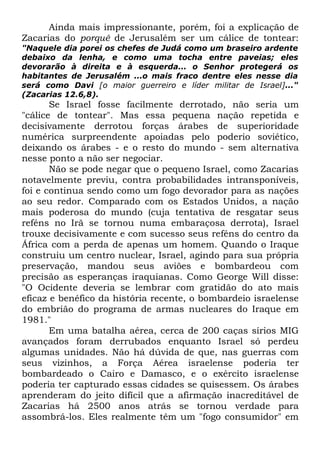 Ainda mais impressionante, porém, foi a explicação de
Zacarias do porquê de Jerusalém ser um cálice de tontear:
"Naquele dia porei os chefes de Judá como um braseiro ardente
debaixo da lenha, e como uma tocha entre paveias; eles
devorarão à direita e à esquerda... o Senhor protegerá os
habitantes de Jerusalém ...o mais fraco dentre eles nesse dia
será como Davi [o maior guerreiro e líder militar de Israel]..."
(Zacarias 12.6,8).

Se Israel fosse facilmente derrotado, não seria um
"cálice de tontear". Mas essa pequena nação repetida e
decisivamente derrotou forças árabes de superioridade
numérica surpreendente apoiadas pelo poderio soviético,
deixando os árabes - e o resto do mundo - sem alternativa
nesse ponto a não ser negociar.
Não se pode negar que o pequeno Israel, como Zacarias
notavelmente previu, contra probabilidades intransponíveis,
foi e continua sendo como um fogo devorador para as nações
ao seu redor. Comparado com os Estados Unidos, a nação
mais poderosa do mundo (cuja tentativa de resgatar seus
reféns no Irã se tornou numa embaraçosa derrota), Israel
trouxe decisivamente e com sucesso seus reféns do centro da
África com a perda de apenas um homem. Quando o Iraque
construiu um centro nuclear, Israel, agindo para sua própria
preservação, mandou seus aviões e bombardeou com
precisão as esperanças iraquianas. Como George Will disse:
"O Ocidente deveria se lembrar com gratidão do ato mais
eficaz e benéfico da história recente, o bombardeio israelense
do embrião do programa de armas nucleares do Iraque em
1981."
Em uma batalha aérea, cerca de 200 caças sírios MIG
avançados foram derrubados enquanto Israel só perdeu
algumas unidades. Não há dúvida de que, nas guerras com
seus vizinhos, a Força Aérea israelense poderia ter
bombardeado o Cairo e Damasco, e o exército israelense
poderia ter capturado essas cidades se quisessem. Os árabes
aprenderam do jeito difícil que a afirmação inacreditável de
Zacarias há 2500 anos atrás se tornou verdade para
assombrá-los. Eles realmente têm um "fogo consumidor" em

 