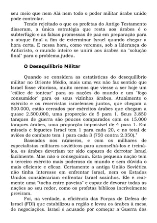seu meio que nem Alá nem todo o poder militar árabe unido
pode controlar.
Tendo rejeitado o que os profetas do Antigo Testamento
disseram, a única estratégia que resta aos árabes é o
subterfúgio e as falsas promessas de paz em preparação para
o ataque final a fim de exterminar Israel quando chegar a
hora certa. E nessa hora, como veremos, sob a liderança do
Anticristo, o mundo inteiro se unirá aos árabes na "solução
final" para o problema judeu.
O Desequilíbrio Militar
Quando se considera as estatísticas do desequilíbrio
militar no Oriente Médio, mais uma vez não faz sentido que
Israel fosse vitorioso, muito menos que viesse a ser hoje um
"cálice de tontear" para as nações do mundo e um "fogo
consumidor" para os seus vizinhos árabes. Atualmente o
exército e os reservistas israelenses juntos, que chegam a
500.000, estão cercados por exércitos árabes que chegam a
quase 2.500.000, uma proporção de 5 para 1. Seus 3.850
tanques de guerra são poucos comparados com os 15.000
tanques árabes, uma proporção impossível de 4 para 1. Em
mísseis e foguetes Israel tem 1 para cada 20, e no total de
aviões de combate tem 1 para cada 3 (750 contra 2.350).7
Baseados nos números, e com os milhares de
especialistas militares soviéticos para aconselhá-los e treinálos, os árabes deveriam ter sido capazes de derrotar Israel
facilmente. Mas não o conseguiram. Esta pequena nação tem
o terceiro exército mais poderoso do mundo e sem dúvida o
mais eficiente e eficaz. Certamente a antiga União Soviética
não tinha interesse em enfrentar Israel, nem os Estados
Unidos considerariam enfrentar Israel sozinhos. Ele é realmente uma "tocha entre paveias" e capaz de devorar todas as
nações ao seu redor, como os profetas bíblicos incrivelmente
previram.
Foi, na verdade, a eficiência das Forças de Defesa de
Israel (FDI) que estabilizou a região e levou os árabes à mesa
de negociações. Israel é acusado por começar a Guerra dos

 