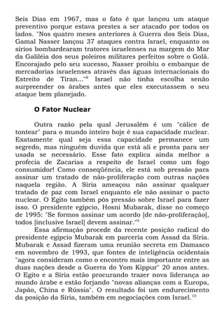 Seis Dias em 1967, mas o fato é que lançou um ataque
preventivo porque estava prestes a ser atacado por todos os
lados. "Nos quatro meses anteriores à Guerra dos Seis Dias,
Gamal Nasser lançou 37 ataques contra Israel, enquanto os
sírios bombardearam tratores israelenses na margem do Mar
da Galiléia dos seus poleiros militares perfeitos sobre o Golã.
Encorajado pelo seu sucesso, Nasser proibiu o embarque de
mercadorias israelenses através das águas internacionais do
Estreito de Tiran..."8 Israel não tinha escolha senão
surpreender os árabes antes que eles executassem o seu
ataque bem planejado.
O Fator Nuclear
Outra razão pela qual Jerusalém é um "cálice de
tontear" para o mundo inteiro hoje é sua capacidade nuclear.
Exatamente qual seja essa capacidade permanece um
segredo, mas ninguém duvida que está ali e pronta para ser
usada se necessário. Esse fato explica ainda melhor a
profecia de Zacarias a respeito de Israel como um fogo
consumidor! Como conseqüência, ele está sob pressão para
assinar um tratado de não-proliferação com outras nações
naquela região. A Síria ameaçou não assinar qualquer
tratado de paz com Israel enquanto ele não assinar o pacto
nuclear. O Egito também pôs pressão sobre Israel para fazer
isso. O presidente egípcio, Hosni Mubarak, disse no começo
de 1995: "Se formos assinar um acordo [de não-proliferação],
todos [inclusive Israel] devem assinar."9
Essa afirmação procede da recente posição radical do
presidente egípcio Mubarak em parceria com Assad da Síria.
Mubarak e Assad fizeram uma reunião secreta em Damasco
em novembro de 1993, que fontes de inteligência ocidentais
"agora consideram como o encontro mais importante entre as
duas nações desde a Guerra do Yom Kippur" 20 anos antes.
O Egito e a Síria estão procurando trazer nova liderança ao
mundo árabe e estão forjando "novas alianças com a Europa,
Japão, China e Rússia". O resultado foi um endurecimento
da posição da Síria, também em negociações com Israel.10

 