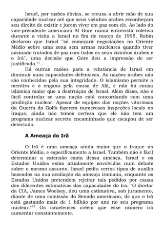 Israel, por razões óbvias, se recusa a abrir mão de sua
capacidade nuclear até que seus vizinhos árabes reconheçam
seu direito de existir e jurem viver em paz com ele. Ao lado do
vice-presidente americano Al Gore numa entrevista coletiva
durante a visita a Israel no fim de março de 1995, Rabin
declarou que Israel "só começará negociações no Oriente
Médio sobre uma zona sem armas nucleares quando tiver
assinado tratados de paz com todos os seus vizinhos árabes e
o Irã", uma decisão que Gore deu a impressão de ser
justificada.11
Há outras razões para a relutância de Israel em
diminuir suas capacidades defensivas. As nações árabes não
são conhecidas pela sua integridade. O islamismo permite a
mentira e o engano pela causa de Alá, e não há causa
islâmica maior que a destruição de Israel. Além disso, não é
fácil controlar se uma nação está concordando com uma
proibição nuclear. Apesar de equipes das nações vitoriosas
da Guerra do Golfo fazerem numerosas inspeções locais no
Iraque, ainda não temos certeza que ele não tem um
programa nuclear secreto encaminhado que escapou de ser
detectado.
A Ameaça do Irã
O Irã é uma ameaça ainda maior que o Iraque no
Oriente Médio, e especificamente a Israel. Também não é fácil
determinar a extensão exata dessa ameaça. Israel e os
Estados Unidos estão atualmente envolvidos num debate
sobre o mesmo assunto. Israel pediu certos tipos de auxílio
baseados na sua avaliação da ameaça iraniana, enquanto os
Estados Unidos pretendem rejeitar tais pedidos por causa
das diferentes estimativas das capacidades do Irã. "O diretor
da CIA, James Woolsey, deu uma estimativa, sob juramento,
diante de uma comissão do Senado americano, de que o Irã
está gastando mais de 1 bilhão por ano no seu programa
nuclear."12 Os israelenses crêem que esse número irá
aumentar constantemente.

 