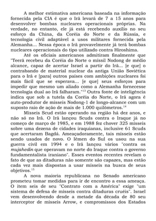 A melhor estimativa americana baseada na informação
fornecida pela CIA é que o Irã levará de 7 a 15 anos para
desenvolver bombas nucleares operacionais próprias. Na
verdade, no entanto, ele já está recebendo auxílio no seu
esforço da China, da Coréia do Norte e da Rússia, e
tecnologia civil adaptável a usos militares fornecida pela
Alemanha... Nessa época o Irã provavelmente já terá bombas
nucleares operacionais do tipo utilizado contra Hiroshima.
Até os oficiais americanos admitiram finalmente que
"Teerã recebeu da Coréia do Norte o míssil Nodong de médio
alcance, capaz de acertar Israel a partir do Irã... [e que] o
contrabando de material nuclear da antiga União Soviética
para o Irã e [para] outros países com ambições nucleares foi
mais fácil que se esperava... [e que] seus esforços para
impedir que mesmo um aliado como a Alemanha fornecesse
tecnologia dual ao Irã falharam."13 Outra fonte de inteligência
indica que sob a tutela da Coréia do Norte, o Irã agora é
auto-produtor de mísseis Nodong-1 de longo-alcance com um
suposto raio de ação de mais de 1.000 quilômetros.14
Mísseis Scud estão operando na região há dez anos, e
não só no Irã. O Irã lançou Scuds contra o Iraque já no
começo de março de 1985, e em 1988 fez chover 325 mísseis
sobre uma dezena de cidades iraquianas, inclusive 61 Scuds
que acertaram Bagdá. Ameaçadoramente, tais mísseis estão
sendo usados de novo. O Iêmen do Sul os usou na sua
guerra civil em 1994 e o Irã lançou vários "contra os
mujahedin que operavam no norte do Iraque contra o governo
fundamentalista iraniano". Esses eventos recentes revelam o
fato de que as ditaduras não somente são capazes, mas estão
cada vez mais dispostas a usar mísseis na busca de seus
objetivos.15
A nova maioria republicana no Senado americano
prometeu tomar medidas para ir de encontro a essa ameaça.
O item seis de seu "Contrato com a América" exige "um
sistema de defesa de mísseis contra ditaduras cruéis". Israel
vem desenvolvendo desde a metade da década de 80 seu
interceptor de mísseis Arrow, e compromissos dos Estados

 
