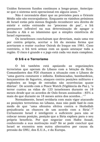 Unidos fornecem fundos contínuos a longo-prazo. Antecipase que o sistema será operacional em alguns anos.16
Não é necessário dizer que as previsões para o Oriente
Médio não são encorajadoras. Enquanto os vizinhos próximos
de Israel estão pelo menos fingindo reconhecer seu direito de
existir e estão entrando no "processo de paz", o Irã
permanece inflexível na sua determinação de apagar o
insulto a Alá e ao islamismo que a simples existência de
Israel representa.
Os israelenses concluíram que deveriam, mais uma vez
por contra própria, acertar o Irã da mesma forma que
acertaram o reator nuclear Osirak do Iraque em 1981. Caso
contrário, o Irã terá armas com as quais ameaçar toda a
região. O risco é grande e o jogo está cada vez mais complexo.
O Irã e o Terrorismo
O Irã também está apoiando as organizações
terroristas que operam do Líbano com a bênção da Síria.
Comandantes das FDI chamam a situação com o Líbano de
"uma guerra constante e infinita. Emboscadas, bombardeios,
lançamentos de foguetes, ataques contra posições militares e
explosões ao longo de estradas são ocorrências quase
diárias". De acordo com a Peace Watch (Vigilância da Paz ), "o
terror custou as vidas de 123 israelenses durante os 18
meses desde que os acordos de Oslo foram assinados - 85% a
mais do que durante os 18 meses antes dos acordos..."17
Normalmente, Israel revidaria com mais vigor atacando
as posições terroristas no Líbano, mas não pode fazê-lo com
medo de que "uma ofensiva efetiva contra o Hezbollah
prejudicaria as chances de um acordo com a Síria". 18
Certamente Israel é inteligente o suficiente para não se
colocar nessa posição, posição que a Síria explora para o seu
próprio benefício. Por que negociar com Hafez Assad,
conhecendo a sua motivação real? Só se pode concluir que
Israel se encontra sem outra alternativa por causa da
pressão da ONU, dos E.U.A., e da Europa.

 