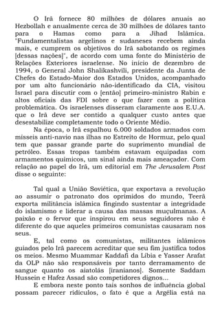 O Irã fornece 80 milhões de dólares anuais ao
Hezbollah e anualmente cerca de 30 milhões de dólares tanto
para
o
Hamas
como
para
a
Jihad
Islâmica.
"Fundamentalistas argelinos e sudaneses recebem ainda
mais, e cumprem os objetivos do Irã sabotando os regimes
[dessas nações]", de acordo com uma fonte do Ministério de
Relações Exteriores israelense. No início de dezembro de
1994, o General John Shalikashvili, presidente da Junta de
Chefes do Estado-Maior dos Estados Unidos, acompanhado
por um alto funcionário não-identificado da CIA, visitou
Israel para discutir com o [então] primeiro-ministro Rabin e
altos oficiais das FDI sobre o que fazer com a política
problemática. Os israelenses disseram claramente aos E.U.A.
que o Irã deve ser contido a qualquer custo antes que
desestabilize completamente todo o Oriente Médio.
Na época, o Irã espalhou 6.000 soldados armados com
mísseis anti-navio nas ilhas no Estreito de Hormuz, pelo qual
tem que passar grande parte do suprimento mundial de
petróleo. Essas tropas também estavam equipadas com
armamentos químicos, um sinal ainda mais ameaçador. Com
relação ao papel do Irã, um editorial em The Jerusalem Post
disse o seguinte:
Tal qual a União Soviética, que exportava a revolução
ao assumir o patronato dos oprimidos do mundo, Teerã
exporta militância islâmica fingindo sustentar a integridade
do islamismo e liderar a causa das massas muçulmanas. A
paixão e o fervor que inspirou em seus seguidores não é
diferente do que aqueles primeiros comunistas causaram nos
seus.
E, tal como os comunistas, militantes islâmicos
guiados pelo Irã parecem acreditar que seu fim justifica todos
os meios. Mesmo Muammar Kaddafi da Líbia e Yasser Arafat
da OLP não são responsáveis por tanto derramamento de
sangue quanto os aiatolás [iranianos]. Somente Saddam
Hussein e Hafez Assad são competidores dignos...
E embora neste ponto tais sonhos de influência global
possam parecer ridículos, o fato é que a Argélia está na

 