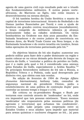 agonia de uma guerra civil cujo resultado pode ser o triunfo
dos fundamentalistas militantes. E outros países norteafricanos, do Marrocos ao Egito, não estão imunes a
desenvolvimentos na mesma direção.
O Irã também herdou da União Soviética o manto de
capital de terrorismo internacional. Através do Hezbollah e do
Hamas (ambos financiados por Teerã) e com a ajuda de
fanáticos em grandes centros muçulmanos [mundialmente],
o braço comprido da militância islâmica já alcança
praticamente todas as cidades ocidentais. Os vários
bombardeios no Ocidente nos dois anos passados: da Embaixada Israelense e do centro judaico de convivência em
Buenos Aires, do World Trade Center em Nova Iorque, e da
Embaixada Israelense e do centro israelita em Londres, foram
todos operações do terrorismo patrocinado pelo Irã.19
Os objetivos básicos do Irã são duplos: aumentar seu
poderio militar para fazer dele o poder dominante na região e
assim colocar-se no vácuo deixado pela derrota do Iraque na
Guerra do Golfo, e "controlar a política do petróleo no Golfo,
que é a razão pela qual o Irã é considerado uma ameaça
pelos Estados do Golfo, especialmente a Arábia Saudita."20
Os principais fornecedores militares do Irã são a Rússia, a
República Tcheca e a Polônia, cada qual desesperada por
dinheiro vivo, que obtém com tais vendas.
Na edição de fevereiro de 1994 de Foreign Affairs
(Assuntos Internacionais), Anthony Lake, consultor de
segurança nacional do presidente Clinton, pediu o
estabelecimento de uma política de contenção dupla" para
controlar ao mesmo tempo o Iraque e o Irã.
Ele criticou os ex-presidentes Reagan e Bush por
tentarem esse controle através de "moderados" no Irã, onde
era impossível que tais pessoas existissem. "Esses mesmos
'moderados' são responsáveis pelas mesmas políticas [de
agressão e terrorismo] que achamos tão condenáveis",
escreveu Lake. Lake propôs uma cooperação entre os
Estados Unidos e seus aliados "para impedir que material
para armas químicas e nucleares chegasse ao Irã... [e] para

 