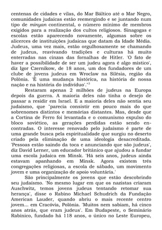 centenas de cidades e vilas, do Mar Báltico até o Mar Negro,
comunidades judaicas estão reemergindo e se juntando num
tipo de minyan continental, o número mínimo de membros
exigidos para a realização dos cultos religiosos. Sinagogas e
escolas estão aparecendo novamente, algumas sobre os
alicerces de instituições judaicas que datam da Idade Média.
Judeus, uma vez mais, estão orgulhosamente se chamando
de judeus, reavivando tradições e culturas há muito
enterradas nas cinzas das fornalhas de Hitler. 'O fato de
haver a possibilidade de ser um judeu agora é algo místico',
diz Igor Czernikow, de 18 anos, um dos fundadores de um
clube de jovens judeus em Wroclaw na Silésia, região da
Polônia. 'É uma mudança histórica, na história de nossa
nação e na história do indivíduo'."3
Restaram apenas 2 milhões de judeus na Europa
depois da guerra. A maioria deles não tinha o desejo de
passar a residir em Israel. E a maioria deles não sentia seu
judaísmo, que "parecia consistir em pouco mais do que
sobrenomes distintos e memórias distantes. Mas, desde que
a Cortina de Ferro foi levantada e o comunismo expulso do
bloco soviético, as gerações perdidas estão sendo encontradas. O interesse renovado pelo judaísmo é parte de
uma grande busca pela espiritualidade que surgiu no deserto
criado pela eliminação de uma ideologia desacreditada.
'Pessoas estão saindo da toca e anunciando que são judeus',
diz David Lerner, um educador britânico que ajudou a fundar
uma escola judaica em Minsk. 'Há seis anos, judeus ainda
estavam apanhando em Minsk. Agora existem três
congregações religiosas, a escola de sábado, um movimento
jovem e uma organização de apoio voluntária.'
São principalmente os jovens que estão descobrindo
seu judaísmo. 'No mesmo lugar em que os nazistas criaram
Auschwitz, temos jovens judeus tentando retomar sua
herança', disse o Rabino Michael Schudrich da Fundação
American Lauder, quando abriu o mais recente centro
jovem... em Cracóvia, Polônia. 'Muitos nem sabiam, há cinco
anos atrás, que eram judeus'. Em Budapeste, o Seminário
Rabínico, fundado há 118 anos, o único no Leste Europeu,

 