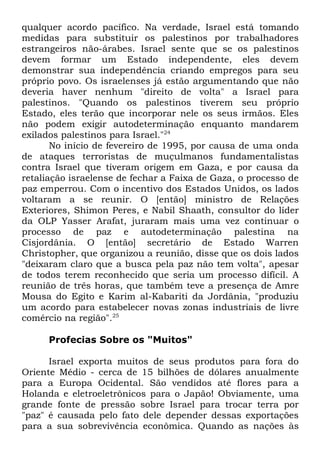 qualquer acordo pacífico. Na verdade, Israel está tomando
medidas para substituir os palestinos por trabalhadores
estrangeiros não-árabes. Israel sente que se os palestinos
devem formar um Estado independente, eles devem
demonstrar sua independência criando empregos para seu
próprio povo. Os israelenses já estão argumentando que não
deveria haver nenhum "direito de volta" a Israel para
palestinos. "Quando os palestinos tiverem seu próprio
Estado, eles terão que incorporar nele os seus irmãos. Eles
não podem exigir autodeterminação enquanto mandarem
exilados palestinos para Israel."24
No início de fevereiro de 1995, por causa de uma onda
de ataques terroristas de muçulmanos fundamentalistas
contra Israel que tiveram origem em Gaza, e por causa da
retaliação israelense de fechar a Faixa de Gaza, o processo de
paz emperrou. Com o incentivo dos Estados Unidos, os lados
voltaram a se reunir. O [então] ministro de Relações
Exteriores, Shimon Peres, e Nabil Shaath, consultor do líder
da OLP Yasser Arafat, juraram mais uma vez continuar o
processo de paz e autodeterminação palestina na
Cisjordânia. O [então] secretário de Estado Warren
Christopher, que organizou a reunião, disse que os dois lados
"deixaram claro que a busca pela paz não tem volta", apesar
de todos terem reconhecido que seria um processo difícil. A
reunião de três horas, que também teve a presença de Amre
Mousa do Egito e Karim al-Kabariti da Jordânia, "produziu
um acordo para estabelecer novas zonas industriais de livre
comércio na região".25
Profecias Sobre os "Muitos"
Israel exporta muitos de seus produtos para fora do
Oriente Médio - cerca de 15 bilhões de dólares anualmente
para a Europa Ocidental. São vendidos até flores para a
Holanda e eletroeletrônicos para o Japão! Obviamente, uma
grande fonte de pressão sobre Israel para trocar terra por
"paz" é causada pelo fato dele depender dessas exportações
para a sua sobrevivência econômica. Quando as nações às

 