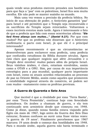 quais vende seus produtos exercem pressões nos bastidores
para que faça a "paz" com os palestinos, Israel fica sem muita
escolha. Ele não pode se manter sozinho no mundo.
Mais uma vez vemos a precisão da profecia bíblica. No
início de sua obtenção de poder, o Anticristo garantirá "paz"
para Israel e até permitirá que o Templo seja reconstruído e
os sacrifícios do Templo sejam reiniciados. Voltaremos a
esses incríveis eventos mais tarde. Agora é interessante o fato
de que a profecia que lida com essas ocorrências afirma: "Ele
fará firme aliança com muitos..." (Daniel 9.27). Por que com
muitos? Por que os profetas não disseram que o Anticristo
confirmaria o pacto com Israel, já que ele é o principal
interessado?
Apenas recentemente é que as circunstâncias se
desenvolveram para esclarecer essa profecia, uma profecia
que confundiu estudiosos da Bíblia durante séculos. Agora
está claro que qualquer negócio que afete Jerusalém e o
Templo deve envolver muitos países além do próprio Israel.
Seus vizinhos árabes, é claro, estariam envolvidos, assim
como a OTAN e a ONU. Sim, por causa de sua importância
estratégica para a paz mundial, qualquer pacto importante
com Israel, como os atuais acordos relacionados ao processo
de paz no Oriente Médio, assim como aqueles que promovem
a estabilidade regional através do comércio, só podem ser
com muitos - exatamente como os profetas previram.
A Guerra de Quarenta e Sete Anos
Que incrível é que a rivalidade por essa "Terra Santa",
por essa "Terra Prometida", continue hoje com ferocidade
animalesca. Os árabes a chamam de guerra, e ela tem
continuado sem armistício desde que começou em 1948.
Como já disse, quando nossa família estava viajando pelo
Egito em maio de 1967, logo antes da Guerra dos Seis Dias
estourar, ficamos confusos ao ouvir uma frase várias vezes:
"a guerra de 19 anos". Finalmente percebemos que 1967
marcava 19 anos desde o começo das hostilidades em 1948.
Para o mundo árabe, aquela guerra não havia terminado e

 
