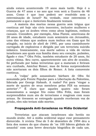 ainda estava acontecendo 19 anos mais tarde. Hoje é a
Guerra de 47 anos e no ano que vem será a Guerra de 48
anos. Como é que isso poderá ser resolvido sem a
exterminação de Israel? Na verdade, esse extermínio é
justamente o que o Anticristo finalmente tentará.
A maioria dos mortos nessa guerra sem trégua que
continua até hoje são civis inocentes, inclusive mulheres e
crianças, que os árabes vêem como alvos legítimos, embora
casuais. Considere, por exemplo, Alisa Flatow, americana de
20 anos de idade, estudante num seminário em Jerusalém,
uma das vítimas que andava num ônibus em Gaza que foi
atingido, no início de abril de 1995, por uma caminhonete
carregada de explosivos e dirigida por um terrorista suicida
islâmico. Ironicamente, sua morte salvou a vida de vários
israelenses aos quais sua família doou seu coração, pulmões,
fígado e rins.26 Ofra Felix, também estudante de 20 anos, foi
outra vítima. Seu carro, aparentemente um alvo de ocasião,
foi perfurado por balas terroristas que a mataram e feriram
seu cunhado, Amichai Remer, mas de forma surpreendente
não acertaram os dois filhos de Remer. A lista comovente
continua.
A "culpa" pelo assassinato bárbaro de Ofra foi
assumida pela Frente Popular para a Libertação da Palestina,
liderada por George Habash. A razão? Foi para "vingar a
morte de quatro de seus membros pelas FDI na semana
anterior".27 É claro que aqueles quatro não foram
assassinatos a sangue frio como Ofra Felix, mas foram
surpreendidos num ato de terrorismo e reagiram com suas
armas. Se tivessem se entregado quando receberam voz de
prisão, eles não teriam sido mortos.
Propaganda Anti-Israelense na Mídia Ocidental
Terroristas que atacam israelenses são heróis no
mundo árabe. Até a mídia ocidental segue esse pensamento
distorcido. A revista Time de 5 de dezembro de 1994 deu a
lista dos nomes do que chama de "os 100 líderes globais de
amanhã" com uma breve descrição biográfica de cada um.

 