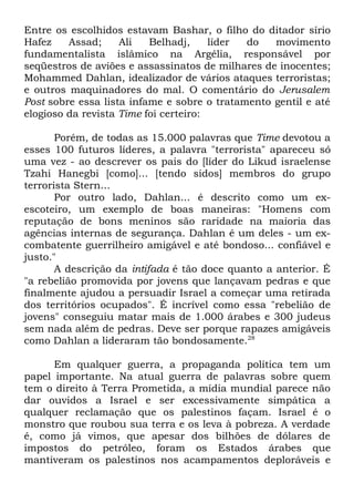 Entre os escolhidos estavam Bashar, o filho do ditador sírio
Hafez
Assad;
Ali
Belhadj,
líder
do
movimento
fundamentalista islâmico na Argélia, responsável por
seqüestros de aviões e assassinatos de milhares de inocentes;
Mohammed Dahlan, idealizador de vários ataques terroristas;
e outros maquinadores do mal. O comentário do Jerusalem
Post sobre essa lista infame e sobre o tratamento gentil e até
elogioso da revista Time foi certeiro:
Porém, de todas as 15.000 palavras que Time devotou a
esses 100 futuros líderes, a palavra "terrorista" apareceu só
uma vez - ao descrever os pais do [líder do Likud israelense
Tzahi Hanegbi [como]... [tendo sidos] membros do grupo
terrorista Stern...
Por outro lado, Dahlan... é descrito como um exescoteiro, um exemplo de boas maneiras: "Homens com
reputação de bons meninos são raridade na maioria das
agências internas de segurança. Dahlan é um deles - um excombatente guerrilheiro amigável e até bondoso... confiável e
justo."
A descrição da intifada é tão doce quanto a anterior. É
"a rebelião promovida por jovens que lançavam pedras e que
finalmente ajudou a persuadir Israel a começar uma retirada
dos territórios ocupados". É incrível como essa "rebelião de
jovens" conseguiu matar mais de 1.000 árabes e 300 judeus
sem nada além de pedras. Deve ser porque rapazes amigáveis
como Dahlan a lideraram tão bondosamente.28
Em qualquer guerra, a propaganda política tem um
papel importante. Na atual guerra de palavras sobre quem
tem o direito à Terra Prometida, a mídia mundial parece não
dar ouvidos a Israel e ser excessivamente simpática a
qualquer reclamação que os palestinos façam. Israel é o
monstro que roubou sua terra e os leva à pobreza. A verdade
é, como já vimos, que apesar dos bilhões de dólares de
impostos do petróleo, foram os Estados árabes que
mantiveram os palestinos nos acampamentos deploráveis e

 