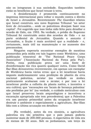 não os integraram à sua sociedade. Esquecidos também
estão os benefícios que Israel trouxe à terra.
A desinformação é promovida continuamente na
imprensa internacional para voltar o mundo contra o direito
de Israel a Jerusalém. Recentemente The Guardian relatou
que Israel construiu seu novo Supremo Tribunal "no setor
leste de Jerusalém... onde os palestinos desejam fazer sua
capital". Foi sugerido que isso tinha sido feito para desafiar o
acordo de Oslo, em 1993. Na verdade, o prédio do Supremo
Tribunal foi construído antes dos acordos de Oslo - e na
parte ocidental de Jerusalém. Quando o assunto é
Jerusalém, a ficção é mais aceitável que a realidade - e,
certamente, mais útil na manutenção e no aumento dos
preconceitos.
Ninguém esperaria encontrar exemplos de mentiras
promovidas pela mídia em tais lugares como Worldview, uma
publicação trimestral de "The National Peace Corps
Association" ("Associação Nacional da Força pela Paz").
Porém, essa publicação prova ser uma fonte de
desinformação tão rica quanto qualquer outra. Como David
Bar-Illan demonstrou recentemente, em apenas um exemplar
de Worldview havia vários erros: que a lei israelense havia
imposto maliciosamente uma proibição do plantio da erva
nacional palestina, za'atar (na verdade os árabes
praticamente acabaram com a za'atar, e por isso a lei
israelense proíbe a colheita da planta nativa, e incentiva o
seu cultivo); que "escavações em 'locais de herança palestina'
são proibidas por lei" (na verdade, o cuidado meticuloso com
que Israel preservou locais arqueológicos e incentivou a
escavação apropriada não tem precedentes); que a Palestina
era um paraíso primordial antes da ocupação israelense
destruir o ambiente e especialmente a agricultura. Bar-Illan
lida com a última acusação em detalhes:
[Na verdade], antes da era sionista, a agricultura
palestina era tão primitiva que o país jamais poderia
sustentar mais de 200.000 pessoas. A expectativa de vida era
de menos de 50 anos. Sob os jordanianos, um terço da

 