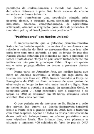 população da Judéia-Samaria e metade dos árabes de
Jerusalém deixaram o país. Não havia escolas de ensino
superior e nenhuma indústria.
Israel transformou uma população atingida pela
pobreza, doente, e atrasada numa sociedade progressista,
industrial, educada, computadorizada, de agricultura
sofisticada, atraente à imigração, possuidora de televisões. É
um crime pelo qual Israel jamais será perdoado.29
"Pacificadores" das Nações Unidas?
É impressionante que o [falecido] primeiro-ministro
Rabin tenha tentado aquietar os receios dos israelenses com
relação à retirada do Golã ao assegurar-lhes que isso não
seria feito sem uma garantia de que as forças de paz das
Nações Unidas estariam posicionadas ali para a proteção de
Israel. O fato dessas "forças de paz" serem historicamente tão
ineficientes não parecia preocupar Rabin. O que ele queria
era o valor propagandístico ao evocar a presença dessas
tropas.
Numa carta ao Jerusalem Post, um médico judeu que
mora na América relembrou a Rabin que logo antes da
Guerra dos Seis Dias em 1967, Nasser "mandou a Força de
Emergência da ONU no Sinai retirar-se de seus postos de
observação ao longo da fronteira entre Israel e o Egito. Sem
ao menos levar a questão à atenção da Assembléia Geral, o
Secretário-Geral U Thant concordou com a exigência e as
forças da ONU se retiraram em 48 horas, deixando Israel
sozinho". Sua carta continua:
O que poderia ser de interesse ao Sr. Rabin é a ação
dos sérvios [na guerra da Bósnia-Herzegovina-Sarajevo]
frente a frente com o grande poder da ONU. Eles o trataram
com total desprezo. Apesar de todos os avisos drásticos vindo
dessa entidade todo-poderosa, os sérvios persistiram nos
seus objetivos letais. Nos últimos dias, eles pioraram a
situação e tomaram 400 soldados da força de paz da ONU

 