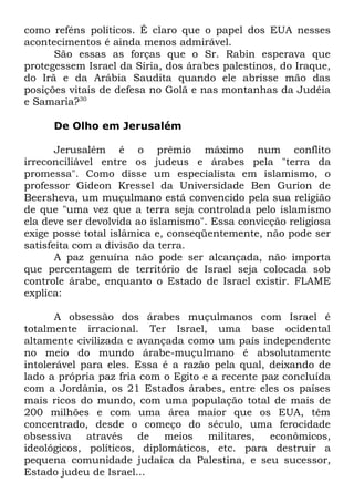 como reféns políticos. É claro que o papel dos EUA nesses
acontecimentos é ainda menos admirável.
São essas as forças que o Sr. Rabin esperava que
protegessem Israel da Síria, dos árabes palestinos, do Iraque,
do Irã e da Arábia Saudita quando ele abrisse mão das
posições vitais de defesa no Golã e nas montanhas da Judéia
e Samaria?30
De Olho em Jerusalém
Jerusalém é o prêmio máximo num conflito
irreconciliável entre os judeus e árabes pela "terra da
promessa". Como disse um especialista em islamismo, o
professor Gideon Kressel da Universidade Ben Gurion de
Beersheva, um muçulmano está convencido pela sua religião
de que "uma vez que a terra seja controlada pelo islamismo
ela deve ser devolvida ao islamismo". Essa convicção religiosa
exige posse total islâmica e, conseqüentemente, não pode ser
satisfeita com a divisão da terra.
A paz genuína não pode ser alcançada, não importa
que percentagem de território de Israel seja colocada sob
controle árabe, enquanto o Estado de Israel existir. FLAME
explica:
A obsessão dos árabes muçulmanos com Israel é
totalmente irracional. Ter Israel, uma base ocidental
altamente civilizada e avançada como um país independente
no meio do mundo árabe-muçulmano é absolutamente
intolerável para eles. Essa é a razão pela qual, deixando de
lado a própria paz fria com o Egito e a recente paz concluída
com a Jordânia, os 21 Estados árabes, entre eles os países
mais ricos do mundo, com uma população total de mais de
200 milhões e com uma área maior que os EUA, têm
concentrado, desde o começo do século, uma ferocidade
obsessiva
através
de meios
militares,
econômicos,
ideológicos, políticos, diplomáticos, etc. para destruir a
pequena comunidade judaica da Palestina, e seu sucessor,
Estado judeu de Israel...

 