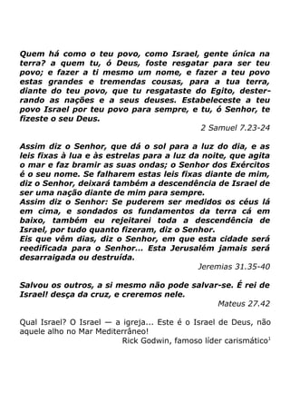 Quem há como o teu povo, como Israel, gente única na
terra? a quem tu, ó Deus, foste resgatar para ser teu
povo; e fazer a ti mesmo um nome, e fazer a teu povo
estas grandes e tremendas cousas, para a tua terra,
diante do teu povo, que tu resgataste do Egito, desterrando as nações e a seus deuses. Estabeleceste a teu
povo Israel por teu povo para sempre, e tu, ó Senhor, te
fizeste o seu Deus.
2 Samuel 7.23-24
Assim diz o Senhor, que dá o sol para a luz do dia, e as
leis fixas à lua e às estrelas para a luz da noite, que agita
o mar e faz bramir as suas ondas; o Senhor dos Exércitos
é o seu nome. Se falharem estas leis fixas diante de mim,
diz o Senhor, deixará também a descendência de Israel de
ser uma nação diante de mim para sempre.
Assim diz o Senhor: Se puderem ser medidos os céus lá
em cima, e sondados os fundamentos da terra cá em
baixo, também eu rejeitarei toda a descendência de
Israel, por tudo quanto fizeram, diz o Senhor.
Eis que vêm dias, diz o Senhor, em que esta cidade será
reedificada para o Senhor... Esta Jerusalém jamais será
desarraigada ou destruída.
Jeremias 31.35-40
Salvou os outros, a si mesmo não pode salvar-se. É rei de
Israel! desça da cruz, e creremos nele.
Mateus 27.42
Qual Israel? O Israel — a igreja... Este é o Israel de Deus, não
aquele alho no Mar Mediterrâneo!
Rick Godwin, famoso líder carismático1

 