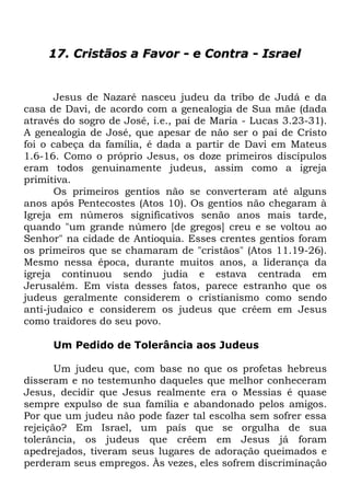 17. Cristãos a Favor - e Contra - Israel

Jesus de Nazaré nasceu judeu da tribo de Judá e da
casa de Davi, de acordo com a genealogia de Sua mãe (dada
através do sogro de José, i.e., pai de Maria - Lucas 3.23-31).
A genealogia de José, que apesar de não ser o pai de Cristo
foi o cabeça da família, é dada a partir de Davi em Mateus
1.6-16. Como o próprio Jesus, os doze primeiros discípulos
eram todos genuinamente judeus, assim como a igreja
primitiva.
Os primeiros gentios não se converteram até alguns
anos após Pentecostes (Atos 10). Os gentios não chegaram à
Igreja em números significativos senão anos mais tarde,
quando "um grande número [de gregos] creu e se voltou ao
Senhor" na cidade de Antioquia. Esses crentes gentios foram
os primeiros que se chamaram de "cristãos" (Atos 11.19-26).
Mesmo nessa época, durante muitos anos, a liderança da
igreja continuou sendo judia e estava centrada em
Jerusalém. Em vista desses fatos, parece estranho que os
judeus geralmente considerem o cristianismo como sendo
anti-judaico e considerem os judeus que crêem em Jesus
como traidores do seu povo.
Um Pedido de Tolerância aos Judeus
Um judeu que, com base no que os profetas hebreus
disseram e no testemunho daqueles que melhor conheceram
Jesus, decidir que Jesus realmente era o Messias é quase
sempre expulso de sua família e abandonado pelos amigos.
Por que um judeu não pode fazer tal escolha sem sofrer essa
rejeição? Em Israel, um país que se orgulha de sua
tolerância, os judeus que crêem em Jesus já foram
apedrejados, tiveram seus lugares de adoração queimados e
perderam seus empregos. Às vezes, eles sofrem discriminação

 