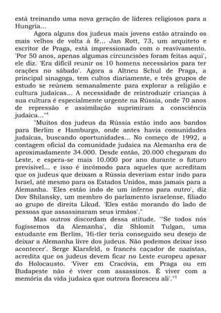 está treinando uma nova geração de líderes religiosos para a
Hungria...
Agora alguns dos judeus mais jovens estão atraindo os
mais velhos de volta à fé... Jan Rott, 73, um arquiteto e
escritor de Praga, está impressionado com o reavivamento.
'Por 50 anos, apenas algumas circuncisões foram feitas aqui',
ele diz. 'Era difícil reunir os 10 homens necessários para ter
orações no sábado'. Agora a Altneu Schul de Praga, a
principal sinagoga, tem cultos diariamente, e três grupos de
estudo se reúnem semanalmente para explorar a religião e
cultura judaicas... A necessidade de reintroduzir crianças à
sua cultura é especialmente urgente na Rússia, onde 70 anos
de repressão e assimilação suprimiram a consciência
judaica..."4
"Muitos dos judeus da Rússia estão indo aos bandos
para Berlim e Hamburgo, onde antes havia comunidades
judaicas, buscando oportunidades... No começo de 1992, a
contagem oficial da comunidade judaica na Alemanha era de
aproximadamente 34.000. Desde então, 20.000 chegaram do
Leste, e espera-se mais 10.000 por ano durante o futuro
previsível... e isso é incômodo para aqueles que acreditam
que os judeus que deixam a Rússia deveriam estar indo para
Israel, até mesmo para os Estados Unidos, mas jamais para a
Alemanha. 'Eles estão indo de um inferno para outro', diz
Dov Shilansky, um membro do parlamento israelense, filiado
ao grupo de direita Likud. 'Eles estão morando do lado de
pessoas que assassinaram seus irmãos'."
Mas outros discordam dessa atitude. '"Se todos nós
fugíssemos da Alemanha', diz Shlomit Tulgan, uma
estudante em Berlim, 'Hi-tler teria conseguido seu desejo de
deixar a Alemanha livre dos judeus. Não podemos deixar isso
acontecer'. Serge Klarsfeld, o francês caçador de nazistas,
acredita que os judeus devem ficar no Leste europeu apesar
do Holocausto. 'Viver em Cracóvia, em Praga ou em
Budapeste não é viver com assassinos. É viver com a
memória da vida judaica que outrora floresceu ali'."5

 