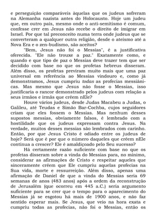 e perseguição comparáveis àquelas que os judeus sofreram
na Alemanha nazista antes do Holocausto. Hoje um judeu
que, em outro país, mesmo onde o anti-semitismo é comum,
confesse crer em Jesus não recebe o direito de imigrar em
Israel. Por que tal preconceito numa terra onde judeus que se
converteram a qualquer outra religião, desde o ateísmo até a
Nova Era e o zen-budismo, são aceitos?
"Bem, Jesus não foi o Messias", é a justificativa
oferecida. "Ele não trouxe a paz." Exatamente como, e
quando e que tipo de paz o Messias deve trazer tem que ser
decidido com base no que os profetas hebreus disseram.
Além disso, os profetas previram muito mais que uma paz
universal em referência ao Messias vindouro e, como já
demonstramos, Jesus cumpriu todas as profecias messiânicas. Mas mesmo que Jesus não fosse o Messias, isso
justificaria o rancor demonstrado pelos judeus com relação a
seus irmãos e irmãs que crêem nEle?
Houve vários judeus, desde Judas Macabeu a Judas, o
Galileu, até Teudas e Simão Bar-Cochba, cujos seguidores
criam que eles fossem o Messias. Mas nenhum desses
supostos messias, obviamente falsos, é lembrado com a
hostilidade que os judeus expressam contra Jesus. Na
verdade, muitos desses messias são lembrados com carinho.
Então, por que Jesus Cristo é odiado entre os judeus de
hoje? Será que é por que o número daqueles que crêem nEle
continua a crescer? Ele é amaldiçoado pelo Seu sucesso?
Há certamente razão suficiente com base no que os
profetas disseram sobre a vinda do Messias para, no mínimo,
considerar as afirmações de Cristo e respeitar aqueles que
sinceramente crêem que Ele cumpriu aquelas profecias na
Sua vida, morte e ressurreição. Além disso, apenas uma
afirmação de Daniel de que a vinda do Messias seria 69
semanas de anos (483 anos) após a ordem da reconstrução
de Jerusalém (que ocorreu em 445 a.C.) seria argumento
suficiente para se crer que o tempo para o aparecimento do
Messias já se esgotou há mais de 1900 anos, e não faz
sentido esperar mais. Se Jesus, que veio na hora exata e
cumpriu todas as profecias, não foi o Messias, então os

 