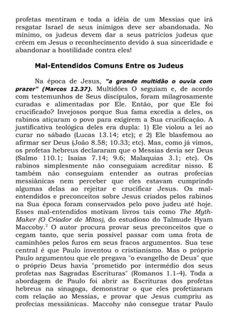 profetas mentiram e toda a idéia de um Messias que irá
resgatar Israel de seus inimigos deve ser abandonada. No
mínimo, os judeus devem dar a seus patrícios judeus que
crêem em Jesus o reconhecimento devido à sua sinceridade e
abandonar a hostilidade contra eles!
Mal-Entendidos Comuns Entre os Judeus
Na época de Jesus, "a grande multidão o ouvia com
Multidões O seguiam e, de acordo
com testemunhos de Seus discípulos, foram milagrosamente
curadas e alimentadas por Ele. Então, por que Ele foi
crucificado? Invejosos porque Sua fama excedia a deles, os
rabinos atiçaram o povo para exigirem a Sua crucificação. A
justificativa teológica deles era dupla: 1) Ele violou a lei ao
curar no sábado (Lucas 13.14; etc); e 2) Ele blasfemou ao
afirmar ser Deus (João 8.58; 10.33; etc). Mas, como já vimos,
os profetas hebreus declararam que o Messias devia ser Deus
(Salmo 110.1; Isaías 7.14; 9.6; Malaquias 3.1; etc). Os
rabinos simplesmente não conseguiam acreditar nisso. E
também não conseguiam entender as outras profecias
messiânicas nem perceber que eles estavam cumprindo
algumas delas ao rejeitar e crucificar Jesus. Os malentendidos e preconceitos sobre Jesus criados pelos rabinos
na Sua época foram conservados pelo povo judeu até hoje.
Esses mal-entendidos motivam livros tais como The MythMaker (O Criador de Mitos), do estudioso do Talmude Hyam
Maccoby.2 O autor procura provar seus preconceitos que o
cegam tanto, que seria possível passar com uma frota de
caminhões pelos furos em seus fracos argumentos. Sua tese
central é que Paulo inventou o cristianismo. Mas o próprio
Paulo argumentou que ele pregava "o evangelho de Deus" que
o próprio Deus havia "prometido por intermédio dos seus
profetas nas Sagradas Escrituras" (Romanos 1.1-4). Toda a
abordagem de Paulo foi abrir as Escrituras dos profetas
hebreus na sinagoga, demonstrar o que eles profetizaram
com relação ao Messias, e provar que Jesus cumpriu as
profecias messiânicas. Maccohy não consegue tratar Paulo
prazer" (Marcos 12.37).

 