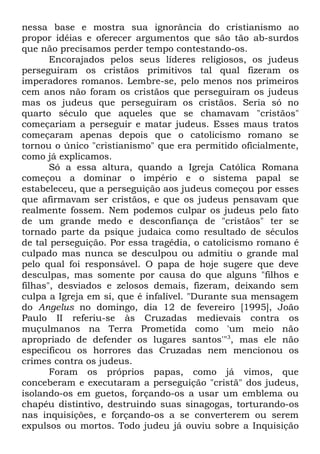nessa base e mostra sua ignorância do cristianismo ao
propor idéias e oferecer argumentos que são tão ab-surdos
que não precisamos perder tempo contestando-os.
Encorajados pelos seus líderes religiosos, os judeus
perseguiram os cristãos primitivos tal qual fizeram os
imperadores romanos. Lembre-se, pelo menos nos primeiros
cem anos não foram os cristãos que perseguiram os judeus
mas os judeus que perseguiram os cristãos. Seria só no
quarto século que aqueles que se chamavam "cristãos"
começariam a perseguir e matar judeus. Esses maus tratos
começaram apenas depois que o catolicismo romano se
tornou o único "cristianismo" que era permitido oficialmente,
como já explicamos.
Só a essa altura, quando a Igreja Católica Romana
começou a dominar o império e o sistema papal se
estabeleceu, que a perseguição aos judeus começou por esses
que afirmavam ser cristãos, e que os judeus pensavam que
realmente fossem. Nem podemos culpar os judeus pelo fato
de um grande medo e desconfiança de "cristãos" ter se
tornado parte da psique judaica como resultado de séculos
de tal perseguição. Por essa tragédia, o catolicismo romano é
culpado mas nunca se desculpou ou admitiu o grande mal
pelo qual foi responsável. O papa de hoje sugere que deve
desculpas, mas somente por causa do que alguns "filhos e
filhas", desviados e zelosos demais, fizeram, deixando sem
culpa a Igreja em si, que é infalível. "Durante sua mensagem
do Angelus no domingo, dia 12 de fevereiro [1995], João
Paulo II referiu-se às Cruzadas medievais contra os
muçulmanos na Terra Prometida como 'um meio não
apropriado de defender os lugares santos'"3, mas ele não
especificou os horrores das Cruzadas nem mencionou os
crimes contra os judeus.
Foram os próprios papas, como já vimos, que
conceberam e executaram a perseguição "cristã" dos judeus,
isolando-os em guetos, forçando-os a usar um emblema ou
chapéu distintivo, destruindo suas sinagogas, torturando-os
nas inquisições, e forçando-os a se converterem ou serem
expulsos ou mortos. Todo judeu já ouviu sobre a Inquisição

 