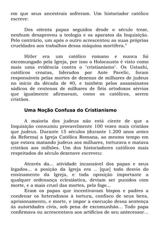 em que seus ancestrais sofreram. Um historiador católico
escreve:
Dos oitenta papas seguidos desde o século treze,
nenhum desaprovou a teologia e os aparatos da Inquisição.
Pelo contrário, um após o outro acrescentou as suas próprias
crueldades aos trabalhos dessa máquina mortífera.4
Hitler era um católico romano e nunca foi
excomungado pela Igreja, por isso o Holocausto é visto como
mais uma evidência contra o "cristianismo". Os Ustashi,
católicos croatas, liderados por Ante Pavelic, foram
responsáveis pelas mortes de dezenas de milhares de judeus
no início da década de 40, e também pelos assassinatos
sádicos de centenas de milhares de fiéis ortodoxos sérvios
que igualmente afirmavam, como os católicos, serem
cristãos.
Uma Noção Confusa do Cristianismo
A maioria dos judeus não está ciente de que a
Inquisição consumiu provavelmente 100 vezes mais cristãos
que judeus. Durante 15 séculos (durante 1.200 anos antes
da Reforma) a Igreja Católica Romana, ao mesmo tempo em
que estava matando judeus aos milhares, torturava e matava
cristãos aos milhões. Um dos historiadores católicos mais
respeitados do século dezenove escreveu:
Através da... atividade incansável dos papas e seus
legados... a posição da Igreja era .. [que] todo desvio do
ensinamento da Igreja, e toda oposição importante a
qualquer ordenança eclesiástica, deviam ser punidos com
morte, e a mais cruel das mortes, pelo fogo...
Eram os papas que incentivavam bispos e padres a
condenar os heterodoxos à tortura, confisco de seus bens,
aprisionamento, e morte, e impor a execução dessa sentença
às autoridades civis, sob pena de excomunhão... Todo papa
confirmava ou acrescentava aos artifícios de seu antecessor...

 