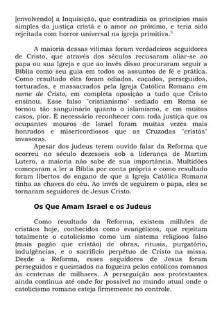 [envolvendo] a Inquisição, que contradizia os princípios mais
simples da justiça cristã e o amor ao próximo, e teria sido
rejeitada com horror universal na igreja primitiva.5
A maioria dessas vítimas foram verdadeiros seguidores
de Cristo, que através dos séculos recusaram aliar-se ao
papa ou sua Igreja e que ao invés disso procuraram seguir a
Bíblia como seu guia em todos os assuntos de fé e prática.
Como resultado eles foram odiados, caçados, perseguidos,
torturados, e massacrados pela Igreja Católica Romana em
nome de Cristo, em completa oposição a tudo que Cristo
ensinou. Esse falso "cristianismo" sediado em Roma se
tornou tão sanguinário quanto o islamismo, e em muitos
casos, pior. É necessário reconhecer com toda justiça que os
ocupantes mouros de Israel foram muitas vezes mais
honrados e misericordiosos que as Cruzadas "cristãs"
invasoras.
Apesar dos judeus terem ouvido falar da Reforma que
ocorreu no século dezesseis sob a liderança de Martim
Lutero, a maioria não sabe de sua importância. Multidões
começaram a ler a Bíblia por conta própria e como resultado
foram libertos do engano de que a Igreja Católica Romana
tinha as chaves do céu. Ao invés de seguirem o papa, eles se
tornaram seguidores de Jesus Cristo.
Os Que Amam Israel e os Judeus
Como resultado da Reforma, existem milhões de
cristãos hoje, conhecidos como evangélicos, que rejeitam
totalmente o catolicismo como um sistema religioso falso
(mais pagão que cristão) de obras, rituais, purgatório,
indulgências, e o sacrifício perpétuo de Cristo na missa.
Desde a Reforma, esses seguidores de Jesus foram
perseguidos e queimados na fogueira pelos católicos romanos
às centenas de milhares. A perseguição aos protestantes
ainda continua até onde for possível no mundo atual onde o
catolicismo romano esteja firmemente no controle.

 