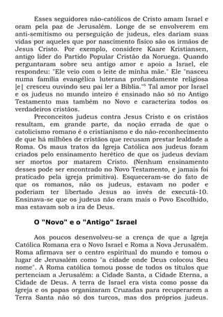 Esses seguidores não-católicos de Cristo amam Israel e
oram pela paz de Jerusalém. Longe de se envolverem em
anti-semitismo ou perseguição de judeus, eles dariam suas
vidas por aqueles que por nascimento físico são os irmãos de
Jesus Cristo. Por exemplo, considere Kaare Kristiansen,
antigo líder do Partido Popular Cristão da Noruega. Quando
perguntaram sobre seu antigo amor e apoio a Israel, ele
respondeu: "Ele veio com o leite de minha mãe." Ele "nasceu
numa família evangélica luterana profundamente religiosa
[e| cresceu ouvindo seu pai ler a Bíblia."6 Tal amor por Israel
e os judeus no mundo inteiro é ensinado não só no Antigo
Testamento mas também no Novo e caracteriza todos os
verdadeiros cristãos.
Preconceitos judeus contra Jesus Cristo e os cristãos
resultam, em grande parte, da noção errada de que o
catolicismo romano é o cristianismo e do não-reconhecimento
de que há milhões de cristãos que recusam prestar lealdade a
Roma. Os maus tratos da Igreja Católica aos judeus foram
criados pelo ensinamento herético de que os judeus deviam
ser mortos por matarem Cristo. (Nenhum ensinamento
desses pode ser encontrado no Novo Testamento, e jamais foi
praticado pela igreja primitiva). Esqueceram-se do fato de
que os romanos, não os judeus, estavam no poder e
poderiam ter libertado Jesus ao invés de executá-10.
Ensinava-se que os judeus não eram mais o Povo Escolhido,
mas estavam sob a ira de Deus.
O "Novo" e o "Antigo" Israel
Aos poucos desenvolveu-se a crença de que a Igreja
Católica Romana era o Novo Israel e Roma a Nova Jerusalém.
Roma afirmava ser o centro espiritual do mundo e tomou o
lugar de Jerusalém como "a cidade onde Deus colocou Seu
nome". A Roma católica tomou posse de todos os títulos que
pertenciam a Jerusalém: a Cidade Santa, a Cidade Eterna, a
Cidade de Deus. A terra de Israel era vista como posse da
Igreja e os papas organizaram Cruzadas para recuperarem a
Terra Santa não só dos turcos, mas dos próprios judeus.

 