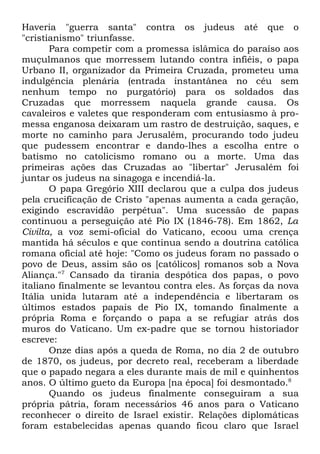 Haveria "guerra santa" contra os judeus até que o
"cristianismo" triunfasse.
Para competir com a promessa islâmica do paraíso aos
muçulmanos que morressem lutando contra infiéis, o papa
Urbano II, organizador da Primeira Cruzada, prometeu uma
indulgência plenária (entrada instantânea no céu sem
nenhum tempo no purgatório) para os soldados das
Cruzadas que morressem naquela grande causa. Os
cavaleiros e valetes que responderam com entusiasmo à promessa enganosa deixaram um rastro de destruição, saques, e
morte no caminho para Jerusalém, procurando todo judeu
que pudessem encontrar e dando-lhes a escolha entre o
batismo no catolicismo romano ou a morte. Uma das
primeiras ações das Cruzadas ao "libertar" Jerusalém foi
juntar os judeus na sinagoga e incendiá-la.
O papa Gregório XIII declarou que a culpa dos judeus
pela crucificação de Cristo "apenas aumenta a cada geração,
exigindo escravidão perpétua". Uma sucessão de papas
continuou a perseguição até Pio IX (1846-78). Em 1862, La
Civilta, a voz semi-oficial do Vaticano, ecoou uma crença
mantida há séculos e que continua sendo a doutrina católica
romana oficial até hoje: "Como os judeus foram no passado o
povo de Deus, assim são os [católicos] romanos sob a Nova
Aliança."7 Cansado da tirania despótica dos papas, o povo
italiano finalmente se levantou contra eles. As forças da nova
Itália unida lutaram até a independência e libertaram os
últimos estados papais de Pio IX, tomando finalmente a
própria Roma e forçando o papa a se refugiar atrás dos
muros do Vaticano. Um ex-padre que se tornou historiador
escreve:
Onze dias após a queda de Roma, no dia 2 de outubro
de 1870, os judeus, por decreto real, receberam a liberdade
que o papado negara a eles durante mais de mil e quinhentos
anos. O último gueto da Europa [na época] foi desmontado.8
Quando os judeus finalmente conseguiram a sua
própria pátria, foram necessários 46 anos para o Vaticano
reconhecer o direito de Israel existir. Relações diplomáticas
foram estabelecidas apenas quando ficou claro que Israel

 